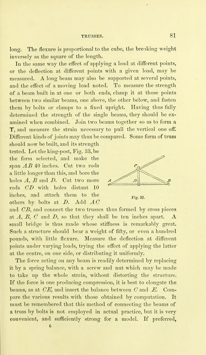 long. The flexure is proportional to the cube, the breaking weight inversely as the square of the length. In the same way the effect of aj^plying a load at different points, or the deflection at different points with a given load, may be measured. A long beam may also be supported at several points, and the effect of a moving load noted. To measure the strength of a beam built in at one or both ends, clamp it at those points between two similar beams, one above, the other below, and fasten them by bolts or clamps to a fixed upright. Having thus fully determined the strength of the single beams, they should be ex- amined when combined. Join two beams together so as to form a T, and measure the strain necessary to pull the vertical one off. Different kinds of joints may thus be compared. Some form of truss should now be built, and its strength tested. Let the king-post, Fig. 33, be the form selected, and make the span AH 40 inches. Cut two rods a little longer than this, and bore the holes A, JB and D. Cut two more rods CD with holes distant 10 inches, and attach them to the others by bolts at D. Add AO and CB, and connect the two trusses thus formed by cross pieces at A, G and i>, so that they shall be ten inches apart. A small bridge is thus made Avhose stiffness is remarkably great. Such a structure should bear a weight of fifty, or even a hundred pounds, with little flexure. Measure the deflection at diffeient points under varying loads, trying the effect of applying the latter at the centre, on one side, or distributing it iiniformly. The force acting on any beam is readily determined by replacing it by a spring balance, with a screw and nut which may be made to take up the whole strain, without distorting the structure. If the force is one producing compression, it is best to elongate the beams, as at GE^ and insert the balance between G and E. Cora- pare the various results with those obtained by computation. It must be remembered that this method of connecting the beams of a truss by bolts is not employed in actual practice, but it is very convenient, and suflUciently strong for a model. If preferred,