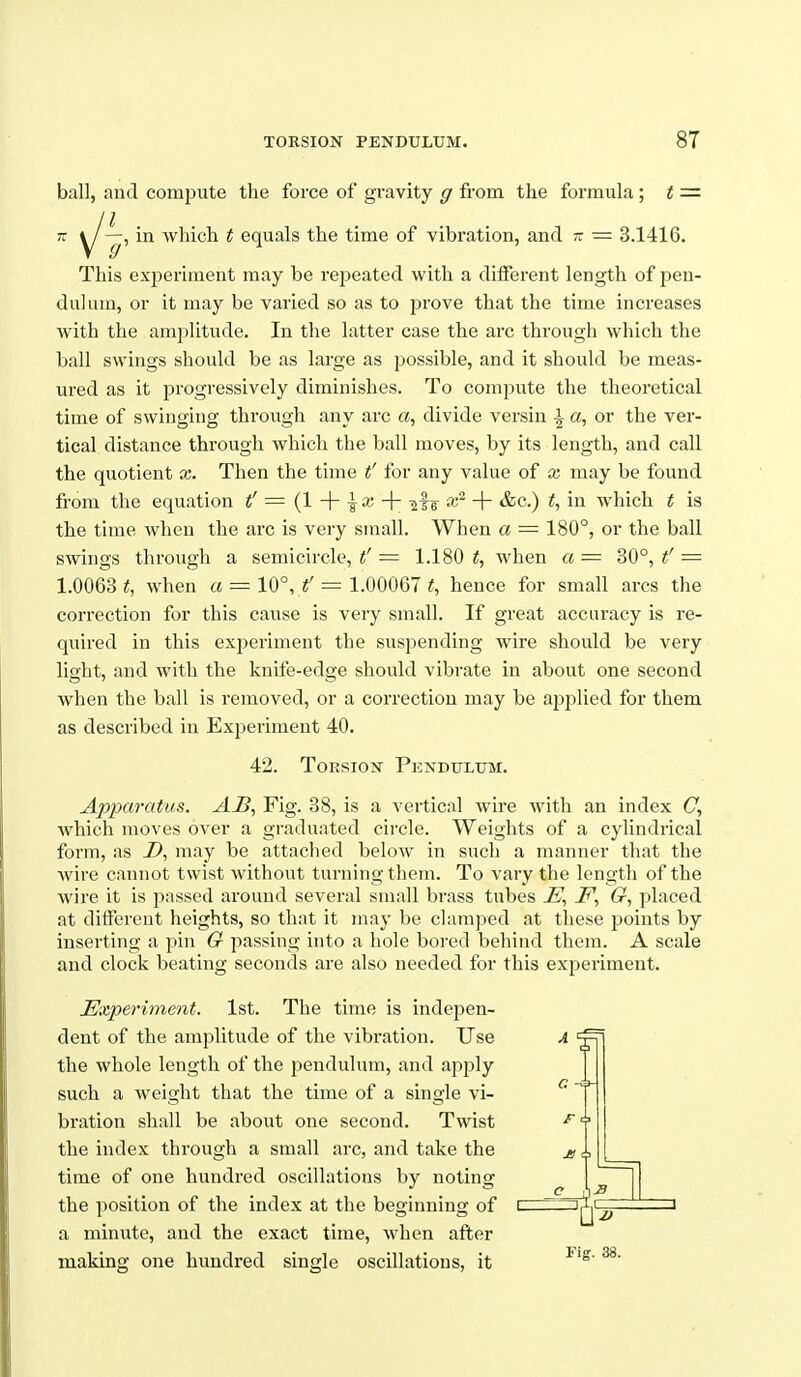 ball, and compute the force of gravity g from the formula ; t =■ n ^~i in which t equals the time of vibration, and - = 3.1416. This experiment may be repeated with a different length of pen- dulum, or it may be varied so as to prove that the time increases with the amplitude. In the latter case the arc through which the ball swings should be as large as possible, and it should be meas- ured as it progressively diminishes. To compute the theoretical time of swinging through any arc «, divide versin i a, or the ver- tical distance through which the ball moves, by its length, and call the quotient x. Then the time t' for any value of x may be found from the equation t' = {1 -\- \ x -\- -^l^ x~ + &c.) t, in which t is the time when the arc is very small. When a = 180°, or the ball swings through a semicircle, = 1.180 ^, when a— 30°, = 1.0063 t, when a = 10°, t' = 1.00067 t, hence for small arcs the correction for this cause is very small. If great accuracy is re- quired in this experiment the suspending wire should be very light, and with the knife-edge should vibrate in about one second when the ball is removed, or a correction may be ajsi^lied for them as described in Experiment 40. 42. Torsion Pendulum. Apparatus. AjB, Fig. 38, is a vertical wire with an index C, which moves over a graduated cii'cle. Weights of a cylindrical form, as D, may be attached below in such a manner that the wire cannot twist without turning them. To vary the length of the wire it is passed around several small brass tubes jE', J^, G, placed at different heights, so that it may be clamjied at these points by inserting a pin G passing into a hole bored behind them. A scale and clock beating seconds are also needed for this experiment. Experiment. 1st. The time is indepen- dent of the amplitude of the vibration. Use the whole length of the pendulum, and apply such a weight that the time of a single vi- bration shall be about one second. Twist the index through a small arc, and take the time of one hundi'ed oscillations by noting the position of the index at the beginning of a minute, and the exact time, when after making one hundred single oscillations, it