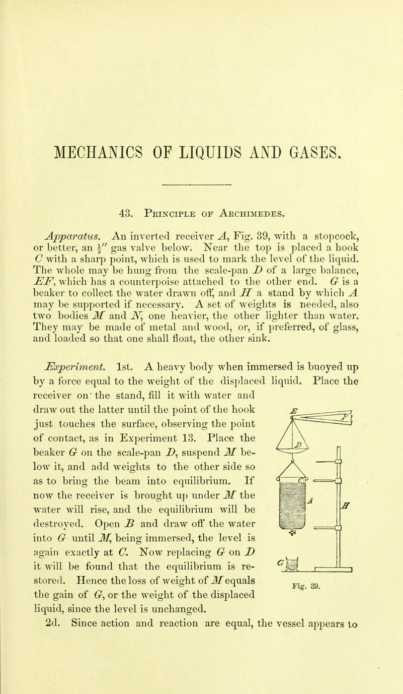 MECHANICS OF LIQUIDS AND GASES. 43. Peinciple of Archimedes, Apparatus. An inverted receiver A, Fig. 39, with a stopcock, or better, an \ gas valve below. Near the top is placed a hook C with a sharp point, which is used to mark the level of the liquid. The whole may be hung from the scale-pan ^ of a large balance, JEF, which has a counterpoise attached to tlie other end. G is a beaker to collect the water drawn off, and H a stand by which A may be supported if necessary. A set of Aveights is needed, also two bodies 31 and iVJ one heavier, the other lighter than water. They may be made of metal and wood, or, if preferred, of glass, and loaded so that one shall float, the other sink. Experiment. 1st. A heavy body when immersed is buoyed up by a force equal to the weight of the displaced liquid. Place the receiver on'the stand, fill it with water and draw out the latter until the point of the hook just touches the surfece, observing the point of contact, as in Experiment 13. Place the beaker G on the scale-pan Z>, suspend M be- low it, and add weights to the other side so as to bring the beam into equilibrium. If now the receiver is brought up under JSI the water will rise, and the equilibrium will be destroyed. Open B and draw off the water into G until JiJ being immersed, the level is again exactly at C. Now replacing G on D it will be found that the equilibrium is re- stored. Hence the loss of weight of ilTequals ^.^ the gain of G^, or the weight of the displaced liquid, since the level is unchanged. 2d. Since action and reaction are equal, the vessel appears to