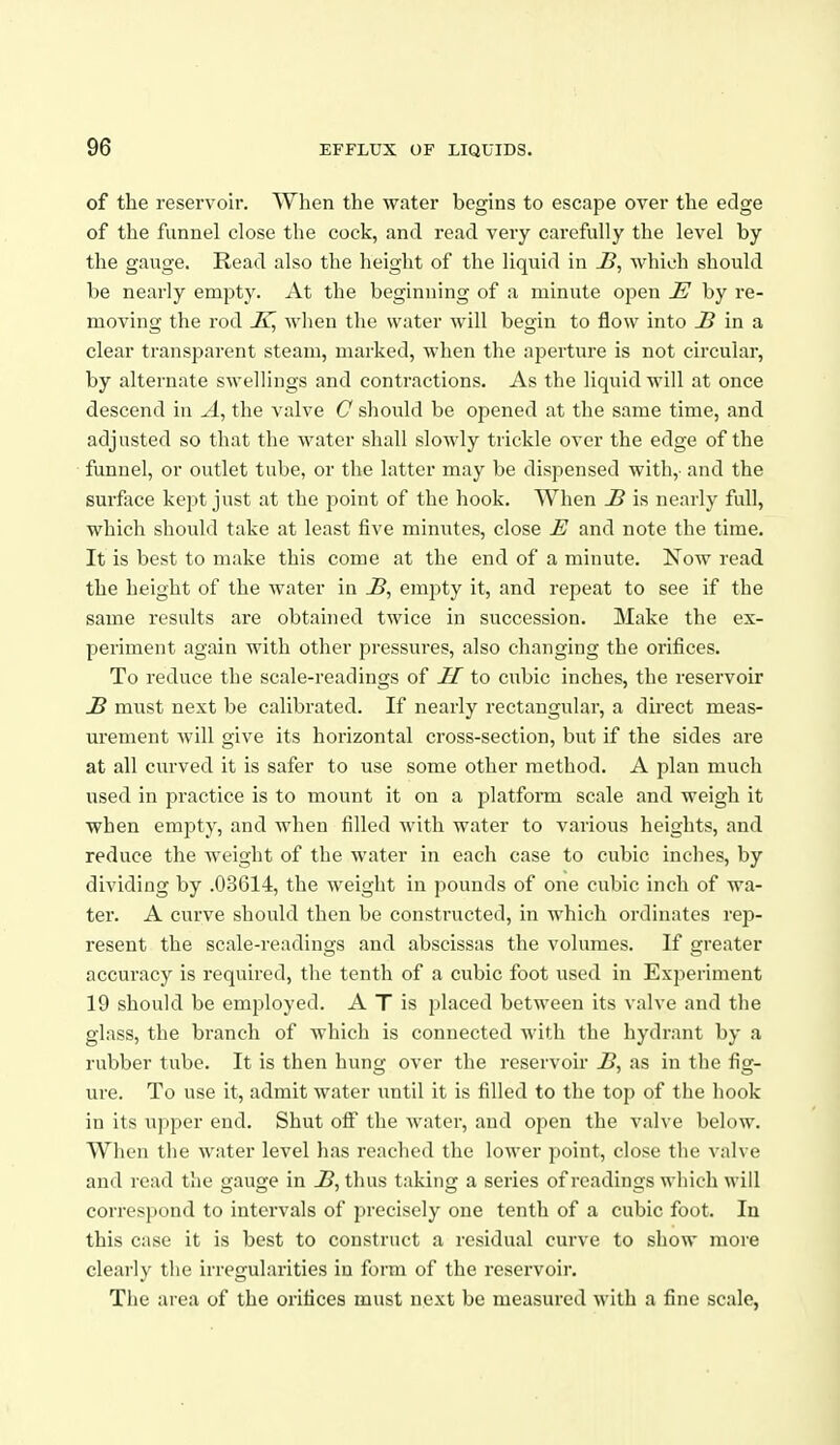 of the reservoir. When the water begins to escape over the edge of the funnel close the cock, and read very carefully the level by the gauge. Read also the height of the liquid in which should be nearly empty. At the beginning of a minute open E by re- moving the rod when the water will begin to flow into ^ in a clear transparent steam, marked, when the aperture is not circular, by alternate swellings and contractions. As the liquid will at once descend in A, the valve C should be opened at the same time, and adjusted so that the water shall slowly trickle over the edge of the funnel, or outlet tube, or the latter may be dispensed with,- and the surfiice kept just at the point of the hook. When S is nearly full, which should take at least five minutes, close E and note the time. It is best to make this come at the end of a minute. Now read the height of the water in jB, empty it, and repeat to see if the same results are obtained twice in succession. Make the ex- periment again with other pressures, also changing the orifices. To reduce the scale-readings of II to cubic inches, the reservoir £ must next be calibrated. If nearly rectangular, a direct meas- urement will give its horizontal cross-section, but if the sides are at all curved it is safer to use some other method. A plan much used in practice is to mount it on a jjlatform scale and weigh it when empty, and when filled with water to various heights, and reduce the weight of the water in each case to cubic inches, by dividing by .03614, the weight in pounds of one cubic inch of wa- ter. A curve should then be constructed, in which ordinatcs rep- resent the scale-readings and abscissas the volumes. If greater accuracy is required, tlie tenth of a cubic foot used in Experiment 19 should be employed. A T is placed between its valve and the glass, the branch of whicli is connected with the hydrant by a rubber tube. It is then hung over the reservoir i>, as in the fig- ure. To use it, admit water until it is filled to tlie top of tlie hook in its u])per end. Shut olf the water, and open the valve below. When the water level has readied the lower point, close tlie valve and read the gauge in thus taking a series of readings which will correspond to intervals of precisely one tenth of a cubic foot. In this case it is best to construct a residual curve to show more clearly tlie irregularities in form of the reservoir. The area of the orifices must next be measured with a fine scale,