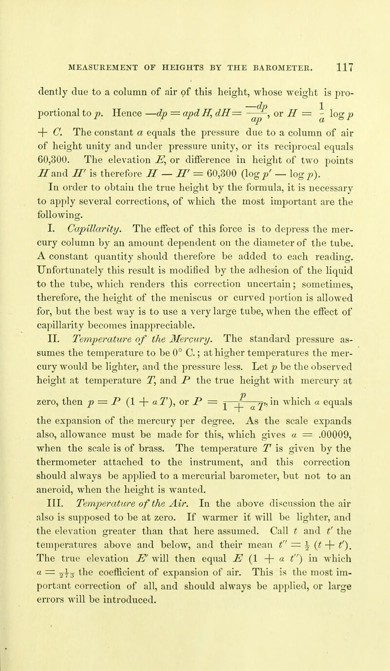 dently due to a column of air of this height, whose weight is pro- portional to p. Hence —dp — apd H, dH— or H = ^ log p + C. The constant a equals the pressure due to a column of air of height unity and under pressure unity, or its recijjrocal equals 60,300. The elevation HJ, or difference in height of two points ^and H' is therefore H — H' = 60,300 (log/ — log p). In order to obtain the true height by the formula, it is necessary to apply several corrections, of which the most important are the following. I. Capillarity. The effect of this force is to depress the mer- cury column by an amount dependent on the diameter of the tube. A constant quantity should therefore be added to each reading. Unfortunately this result is modified by the adhesion of the liquid to the tube, which renders this correction uncertain; sometimes, therefore, the height of the meniscus or curved portion is allowed for, but the best way is to use a very large tube, when the effect of capillarity becomes inappreciable. II. Temperature of the Mercury. The standard jsressure as- sumes the temperature to be 0° C.; at higher temperatures the mer- cury would be lighter, and the pressure less. Let p be the observed height at temperature T, and P the true height with mercury at zero, then p = P (1 + «^'), or P = ^ji, in which a equals the expansion of the mercuiy per degree. As the scale expands also, allowance must be made for this, which gives a = .00009, when the scale is of brass. The temperature T is given by the thermometer attached to the instrument, and this correction should always be applied to a mercurial barometer, but not to an aneroid, when the height is wanted. III. Temperature of the Air. In the above discussion the air also is supposed to be at zero. If warmer if will be lighter, and the elevation greater than that here assumed. Call t and t' the temperatures above and below, and their mean t — h (t f). The true elevation HJ' will then equal PJ {1 + « t) which a = the coefficient of expansion of air. This is the most im- portant correction of all, and should always be applied, or large errors will be introduced.