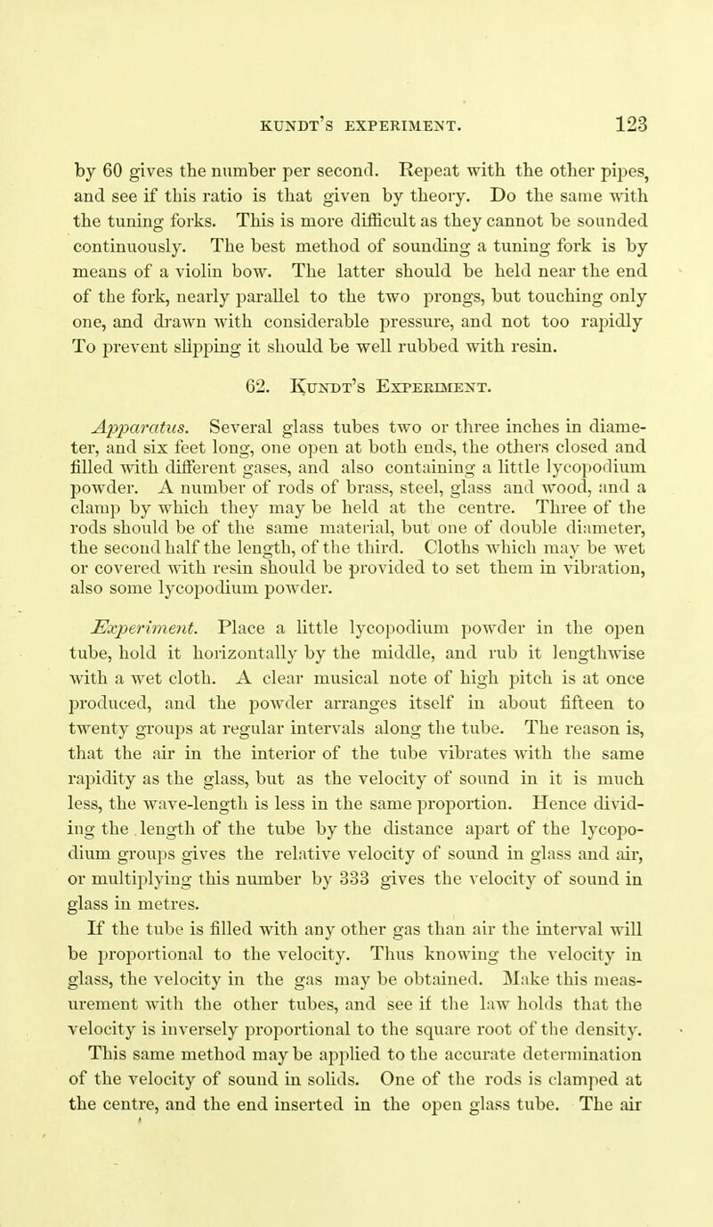 by 60 gives the number per second. Repeat with the other pipes, and see if this ratio is that given by theory. Do the same ■v\'ith the tuning forks. This is more difficult as they cannot be sounded continuously. The best method of sounding a tuning fork is by means of a violin bow. The latter should be held near the end of the fork, nearly parallel to the two prongs, but touching only one, and drawn Avith considerable pressure, and not too rapidly To prevent slipping it should be well rubbed with resin. 62. Kundt's Experiment. Apparatus. Several glass tubes two or three inches in diame- ter, and six feet long, one open at both ends, the others closed and filled with different gases, and also containing a little lycojiodium powder. A number of rods of brass, steel, glass and wood, and a clamp by which they may be held at the centre. Three of the rods should be of the same mateiial, but one of double diameter, the second half the length, of the third. Cloths which may be wet or covered with resin should be provided to set them in vibration, also some lycopodium powder. Experiment. Place a little lycopodium powder in the open tube, hold it horizontally by the middle, and rub it lengthAvise with a wet cloth. A clear musical note of high pitch is at once pi'oduced, and the powder arranges itself in about fifteen to twenty groups at regular intervals along the tube. The reason is, that the air in the interior of the tube vibrates with the same rapidity as the glass, but as the velocity of sound in it is much less, the wave-length is less in the same proportion. Hence divid- ing the . length of the tube by the distance apart of the lycopo- dium groups gives the relative velocity of sound in glass and air, or multiplying this number by 333 gives the velocity of sound in glass in metres. If the tube is filled with any other gas than air the interval will be proportional to the velocity. Thus knowing the velocity in glass, the velocity in the gas may be obtained. Make this meas- urement with the other tubes, and see if tlie law holds that the velocity is inversely proportional to the square root of the density. This same method maybe applied to the accurate determination of the velocity of sound in sohds. One of the rods is clamped at the centre, and the end inserted in the open glass tube. The air