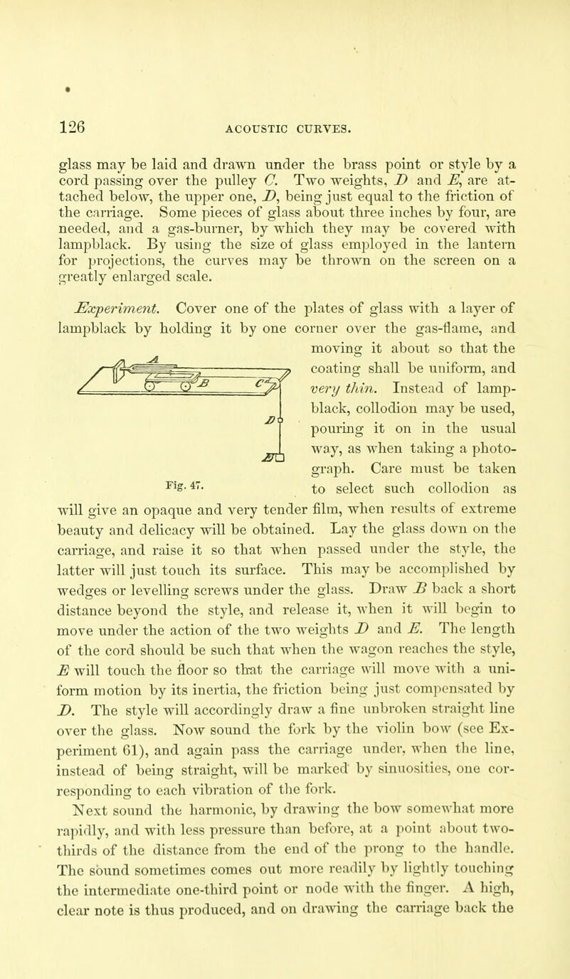 z> glass may be laid and drawn under the brass point or style by a cord passing over the pulley C Two weights, D and are at- tached below, the upper one, Z>, being just equal to the friction of the carriage. Some pieces of glass about three inches by four, are needed, and a gas-burner, by which they may be covered with lampblack. By using the size of glass employed in the lantern for projections, the curves may be thrown on the screen on a greatly enlarged scale. Ex-periment. Cover one of the jjlates of glass with a layer of lampblack by holding it by one corner over the gas-tlarae, and moving it about so that the coating shall be unifoiin, and very thin. Instead of lamp- black, collodion may be used, pouring it on in the usual way, as when taking a photo- graph. Care must be taken ^'S- to select such collodion as will give an opaque and very tender film, when results of extreme beauty and delicacy will be obtained. Lay the glass down on tlie carriage, and raise it so that when passed under the style, the latter will just touch its surface. This may be accomplished by wedges or levelling screws under the glass. Draw B back a short distance beyond the style, and release it, when it will begin to move under the action of the two Aveights D and E. The length of the cord should be such that when the wagon reaches the style, E will touch the floor so th-at the carriage will move with a uni- form motion by its inertia, the friction being just comjionsated by D. The style will accordingly draw a fine imbroken straight line over the glass. Now sound the fork by the violin bow (see Ex- periment 61), and again pass the carriage under, when tlie line, instead of being straight, will be marked by sinuosities, one cor- responding to each vibration of the fork. Next sound the harmonic, by drawing the bow somewhat more rapidly, and with less pressure than before, at a point about two- thirds of the distance from the end of the prong to the handle. The sound sometimes comes out more readily by lightly touching the intermediate one-third point or node with the finger. A high, clear note is thus produced, and on drawing the carriage back the