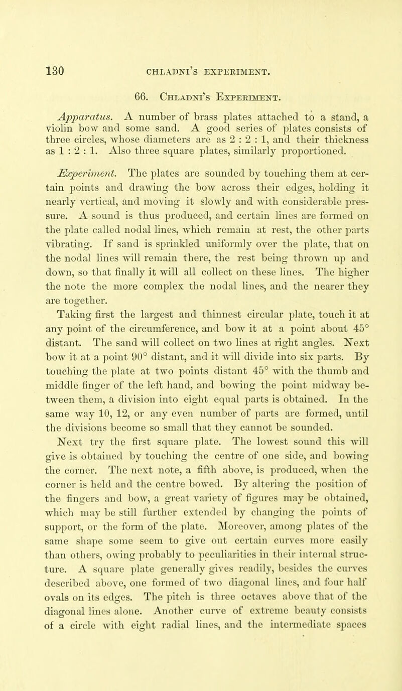 66. ChLADNI's EXPEEQCENT. Apparatus. A number of brass plates attached to a stand, a violin bow and some sand. A good series of plates consists of three circles, whose diameters are as 2 : 2 : 1, and their thickness as 1 : 2 : 1. Also three square plates, similarly proportioned. Experiment. The plates are sounded by touching them at cer- tain points and drawing the bow across their edges, holding it nearly vertical, and moving it slowly and with considerable pres- sure. A sound is thus produced, and certain lines are formed on the 2)late called nodal lines, which remain at rest, the other parts vibrating. If sand is sprinkled uniformly over the plate, that on the nodal lines will remain there, the rest being thrown up and down, so that finally it will all collect on these lines. The higher the note the more complex the nodal lines, and the nearer they are together. Taking first the largest and thinnest circular plate, touch it at any point of the circumference, and bow it at a point about 45° distant. The sand will collect on two lines at right angles. Next bow it at a point 90° distant, and it will divide into six parts. By touching the plate at two points distant 45° with the thumb and middle finger of the left hand, and bowing the point midway be- tween them, a division into eight equal parts is obtained. In the same way 10, 12, or any even number of parts are formed, until the divisions become so small that they cannot be sounded. Next try the first square plate. The lowest sound this will give is obtained by touching the centre of one side, and bowing the corner. The next note, a fifth above, is produced, when the corner is held and the centre bowed. By altering the position of the fingers and bow, a great variety of figures may be obtained, which may be still further extended by changing tlie points of support, or the fonu of the plate. Moreover, among plates of the same shape some seem to give out certain curves more easily than others, owing probably to peculiarities in their internal struc- ture. A square plate generally gives readily, besides the curves described above, one formed of two diagonal lines, and four half ovals on its edges. The j)itch is three octaves above that of the diagonal lines alone. Another curve of extreme beauty consists of a circle with eight radial lines, and the intermediate spaces