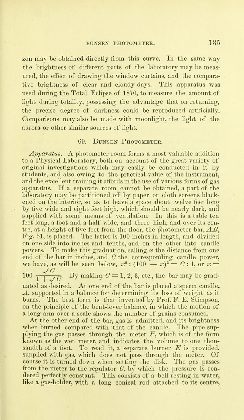 zon may be obtained directly from this curve. In the same way the brightness of different pnrts of the laboratory may be meas- ured, the effect of drawing the window curtains, and the compara- tive brightness of clear and cloudy days. This apparatus was used during the Total Eclipse of 1870, to measure the amount of light during totality, j^ossessing the advantage that on returning, the precise degree of darkness could be reproduced artificially. Comparisons may also be made with moonlight, the light of the aurora or other similar sources of light. 69. BuNSEN Photometer. Apparatus. A photometer room forms a most valuable addition to a Physical Laboratory, both on account of the great variety of original investigations which may easily be conducted in it by students, and also owing to the practical value of the instrument, and the excellent training it affords in the use of various forms of gas apparatus. If a separate room cannot be obtained, a part of the laboratory may be partitioned off by paper or cloth screens black- ened on the interior, so as to leave a sjaace about twelve feet long by five Avide and eight feet high, which should be nearly dark, and supplied with some means of ventilation. In this is a table ten feet long, a foot and a half wide, and three high, and over its cen- tre, at a height of five feet from the floor, the photometer bar, AB, Fig. 51, is placed. The latter is 100 inches in length, and divided on one side into inches and tenths, and on the other into candle powers. To make this graduation, calling x the distance fi'om one end of the bar in inches, and C the corresponding candle power, we have, as will be seen below, : (100 — xY = C '.I, ov x — •J G ^1 making C = 1, 2, 3, etc., the bar may be grad- uated as desired. At one end of the bar is placed a sperm candle, -4, supported in a balance for determining its loss of weight as it burns. The best form is that invented by Prof F. E. Stimpson, on the principle of the bent-lever balance, in which the motion of a long aiTa over a scale shows the number of grains consumed. At the other end of the bar, gas is admitted, and its brightness when burned compared with that of the candle. The pipe sup- plying the gas passes through the meter 7^, which is of the form known as the wet meter, and indicates the volume to one thou- sandth of a foot. To read it, a separate burner E is provided, supjilied with gas, which does not pass through the meter. Of course it is turned down when setting the disk. The gas passes from the meter to the regulator 6?, by Avhich the pressure is ren- dered perfectly constant. This consists of a bell resting in water, like a gas-holder, with a long conical rod attached to its centre,
