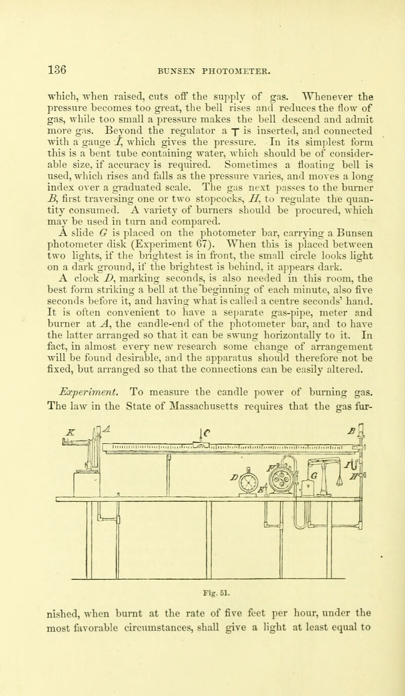 which, when raised, cuts off the supply of gas. Whenever the pressure becomes too great, the bell rises and reduces the flow of gas, while too small a pressure makes the bell descend and admit more gas. Beyond the regulator a p is inserted, and connected with a gauge I, which gives the pressure. In its simplest form this is a bent tube containing water, which should be of consider- able size, if accuracy is required. Sometimes a floating bell is i;sed, which rises and falls as the pressure varies, and moves a long index over a graduated scale. The gas next j^asses to the burner B, fiist traversing one or two stopcocks, to regulate the quan- tity consumed. A variety of burners should be procured, which may be used in turn and compared. A slide G is placed on the photometer bar, carrying a Bunsen photometer disk (Experiment 67). When this is placed between two lights, if the brightest is in front, the small circle looks light on a dark ground, if the brightest is behind, it ajipears dark. A clock D, marking seconds, is also needed in this room, the best form striking a bell at the beginning of each minute, also five seconds before it, and having what is called a centre seconds' hand. It is often convenient to have a separate gas-pipe, meter and burner at the candle-end of the photometer bar, and to have the latter arranged so that it can be swimg horizontally to it. In fact, in almost every new research some change of arrangement will be found desirable, and the apparatus should therefore not be fixed, but arranged so that the connections can be easily altered. Experiment. To measure the candle power of burning gas. The law in the State of Massachusetts requires that the gas fur- Fig. 51. nished, when burnt at the rate of five feet per hour, under the most favorable circumstances, shall give a light at least equal to