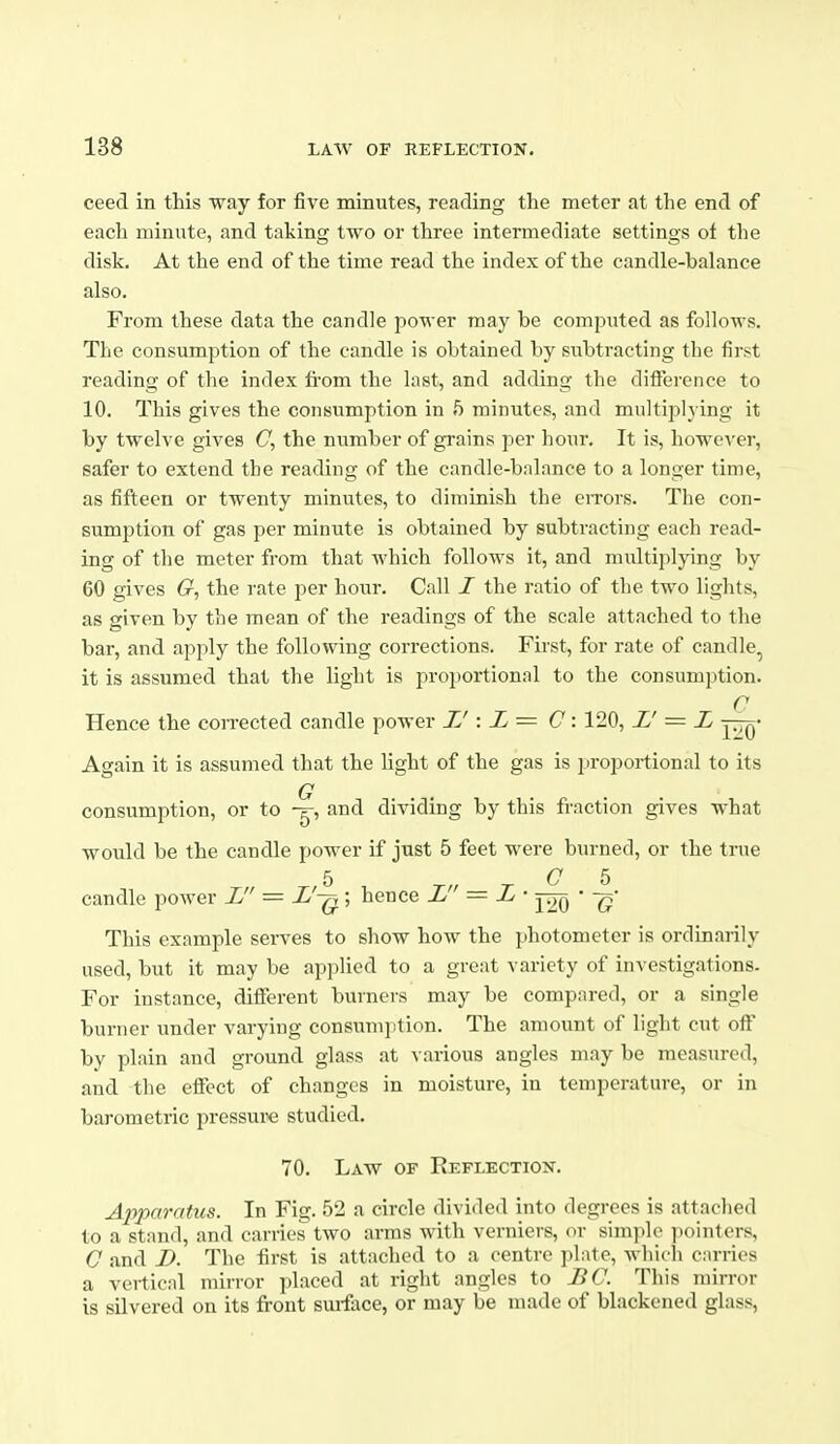 ceed in this way for five minutes, reading the meter at the end of each minute, and taking two or three intermediate settings ot the disk. At the end of the time read the index of the candle-balance also. From these data the candle power may be comjjnted as follows. The consumption of the candle is obtained by subtracting the first reading of the index fi-om the last, and adding the difference to 10. This gives the consumption in ft minutes, and multipljing it by twelve gives C, the number of grains per hour. It is, however, safer to extend the reading of the candle-balance to a longer time, as fifteen or twenty minutes, to diminish the eiTors. The con- sumption of gas per minute is obtained by subtracting each read- ing of the meter from that which follows it, and multiplying by 60 gives G, the rate per hour. Call I the ratio of the two lights, as given by the mean of the readings of the scale attached to the bar, and apply the following corrections. First, for rate of candle, it is assumed that the light is proportional to the consumption. O Hence the corrected candle power IJ : L= C: 120, L' = L -^^j^- Again it is assumed that the light of the gas is proportional to its consumption, or to and dividing by this fraction gives what would be the candle power if just 5 feet were burned, or the true 5 ^„ ^ C b candle power L — L'-q^ ; hence L = L, • • -g- This example serves to show how the photometer is ordinarily used, but it may be applied to a great variety of investigations. For instance, different burners may be compared, or a single burner under varying consumption. The amount of light cut off by plain and ground glass at various angles may be measured, and the effect of changes in moisture, in temperature, or in barometric pressure studied. 70. Law of Reflection. Apparatus. In Fig. 52 a circle divided into degrees is attached to a stand, and carries two arms with verniers, or sim]ilo pointers, C and D. The first is attached to a centre plate, which curries a vertical mirror placed at right angles to BC. This mirror is silvered on its front sui-face, or may be made of blackened glass,