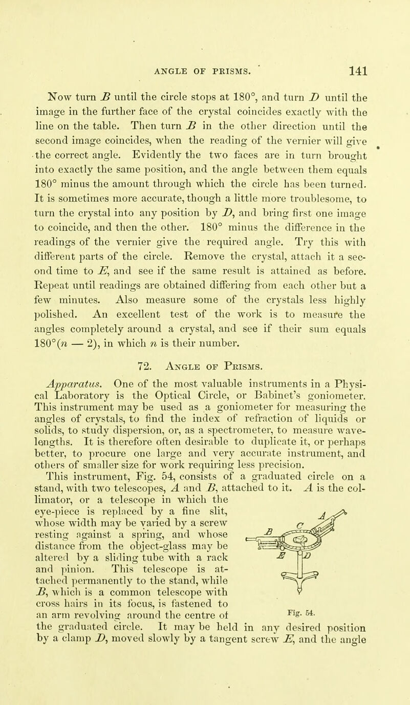Now turn B until the circle stops at 180°, and turn Z> until the image in the further face of the crystal coincides exactly witli the line on the table. Then turn B in the other direction until the second image coincides, when the reading of the vernier will give ■ the correct angle. Evidently the two faces are in turn brought into exactly the same position, and the angle between them equals 180° minus the amount through which the circle has been turned. It is sometimes more accurate, though a little more troublesome, to turn the crystal into any position by Z>, and bring first one image to coincide, and then the other. 180° minus the difference in the readings of the vernier give the required angle. Try this with different parts of the circle. Remove the crystal, attach it a sec- ond time to and see if the same result is attained as before. Repeat until readings are obtained differing from each other but a few minutes. Also measure some of the crystals less highly polished. An excellent test of the work is to measure the angles completely around a crystal, and see if their sum equals 180°(?i — 2), in which n is their number. 72. Angle of Pkisms. Apparatus. One of the most valuable instruments in a Physi- cal Laboratory is the Optical Circle, or Babinet's goniometer. This instrument may be used as a goniometer for measuring the angles of crystals, to find the index of refraction of liquids or solids, to study dispersion, or, as a spectrometer, to measui-e wave- lengths. It is therefore often desirable to duplicate it, or perhaps better, to procure one large and very accurate instrument, and others of smaller size for work requiring less precision. This instrument. Fig. 54, consists of a graduated circle on a stand, with two telescopes, A and B^ attached to it. A is the col- limator, or a telescope in which the eye-piece is replaced by a fine slit, whose width may be varied by a screw resting against a spring, and whose distance from the object-glass may be altered by a sliding tube with a rack and ]nnion. This telescope is at- tached permanently to the stand, while J?, whicli is a common telescope with cross hairs in its ibcus, is fastened to an arm revolving around the centre of ^■ the graduated circle. It may be held in any desired position by a clamp moved slowly by a tangent screw and the angle