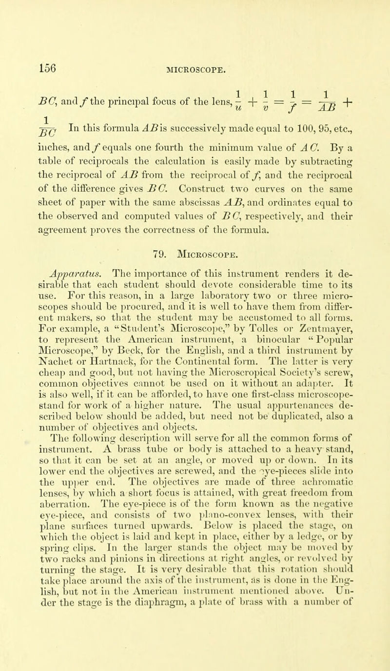 BC^ and /the principal focus of the lens, ^ -|- ^ = ^ = -(- In this formula AB'xs successively made equal to 100, 95, etc., inches, and /equals one fourth the minimum value of AC By a table of reciprocals the calculation is easily made by subtracting the reciprocal of AB from the reciprocal of and the reciprocal of the difference gives BC. Construct two curves on the same sheet of paper with the same abscissas AB, and ordinates equal to the observed and computed values of B C, respectively, and their agreement proves the correctness of the formula. 79. Microscope. Apparatus. The importance of this instrument renders it de- sirable that each student should devote considerable time to its use. For this reason, in a large laboratory two or three micro- scopes should be procured, and it is well to have them from differ- ent makers, so that the sta<lent may be accustomed to all forms. For example, a Student's Microsco])e, by Tolles or Zentniayer, to represent the American instrument, a binocular  Popular Microscope, by Beck, for the Englisli, and a third instrument by Nachet or Hartnack, for the Continental form. The latter is very chea]i and good, but not having the Microscropicid Society's screw, common objectives cannot be used on it without an adapter. It is also well, if it can be afforded, to have one first-class microscope- stand for work of a higher nature. Tiie usual appurtenances de- scribed below should be added, but need not be duplicated, also a number of objectives and objects. The following description will serve for all the common forms of instrument. A brass tube or body is attached to a hea\ y stand, so that it can be set at an angle, or moved up or down. In its lower end the objectives are screwed, and the ^ye-pieces slide into the upper end. The objectives are made of three aclnx)matic lenses, by which a short focus is attained, with great freedom from aberration. The eye-piece is of the form known as the negative eye-piece, and consists of two ])l:ino-convex lenses, with their plane surfaces turned upwards. Below is jilaced the stage, on which tlie object is laid and kept in place, either by a ledge, or by spring clips. In the larger stands tlie object may be moved by two racks and pinions in directions at right angles, or revolved by turning the stiige. It is very desirable that this rotation should take place around the axis of tlie instrument, as is done in the Kng- lish, l)ut not in the American instrument mentioned above. Un- der the stage is the diriphragm, a plate of brass with a number of
