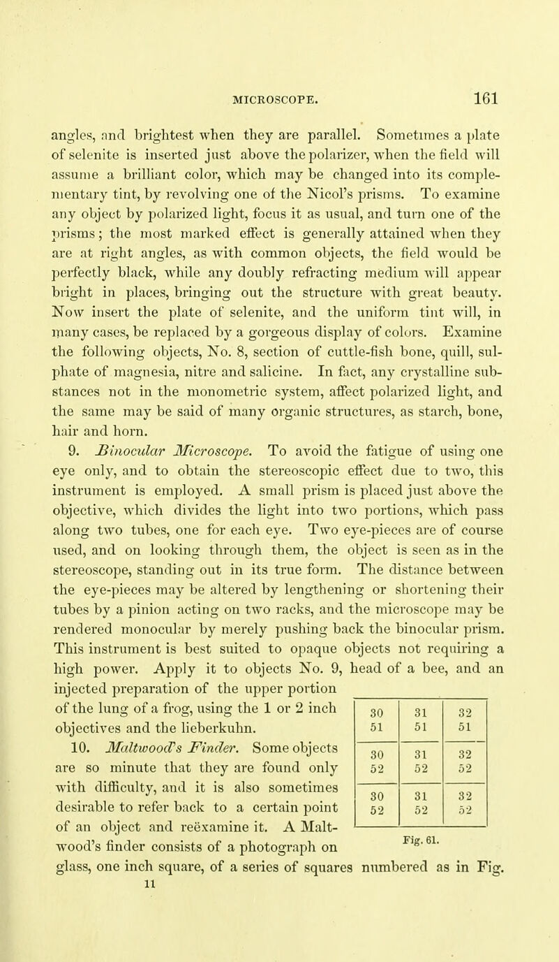 angles, nnd brightest when they are parallel. Sometimes a plate of selenite is inserted just above the polarizer, Avhen the field will assume a brilliant color, which may be changed into its comple- mentary tint, by revolving one of the Nicol's prisms. To examine any object by polarized light, focus it as usual, and turn one of the prisms; the most marked effect is generally attained when they are at right angles, as with common objects, the field would be perfectly black, while any doubly refracting medium will ai)pear bright in places, bringing out the structure with great beauty. Now insert the plate of selenite, and the uniform tint will, in many cases, be replaced by a gorgeous display of colors. Examine the following objects. No. 8, section of cuttle-fish bone, quill, sul- phate of magnesia, nitre and salicine. In fact, any crystalline sub- stances not in the monometric system, affect polarized light, and the same may be said of many organic structures, as starch, bone, hair and horn. 9. Binocular Microscope. To avoid the fatigue of using one eye only, and to obtain the stereoscopic effect due to two, this instrument is employed. A small prism is placed just above the objective, which divides the light into two portions, Avhich pass along two tubes, one for each eye. Two eye-pieces are of course used, and on looking through them, the object is seen as in the stereoscope, standing out in its true form. The distance between the eye-pieces may be altered by lengthening or shortening their tubes by a pinion acting on two racks, and the microscope may be rendered monocular by merely pushing back the binocular prism. This instrument is best suited to opaque objects not requiring a high power. Apply it to objects No. 9, head of a bee, and an injected preparation of the upper portion of the lung of a frog, using the 1 or 2 inch objectives and the lieberkuhn. 10. MaltwoocVs Finder. Some objects are so minute that they are found only with difficulty, and it is also sometimes desirable to refer back to a certain point of an object and reexamine it. A Malt- wood's finder consists of a photograph on glass, one inch square, of a series of squares numbered as in Fig. 11 30 31 32 51 51 51 30 31 32 52 52 52 30 31 32 52 52 52