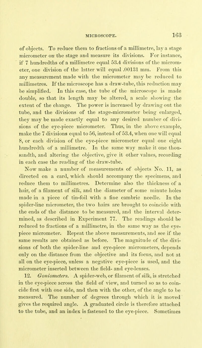 of objects. To reduce them to fractions of a millimetre, Iny a stage micrometer on the stage and measm-e its divisions. For instance, if 7 hundredths of a millimetre equal 53.4 divisions of the microm- eter, one division of the latter will equal .00131 mm. From this any measurement made with the micrometer may be reduced to millimetres. If the microscope has a draw-tube, this reduction may be simplified. In this case, the tube of the microscope is made double, so that its length may be altered, a scale sliowing the extent of the change. The power is increased by drawing out the tube, and the divisions of the stage-micrometer being enlarged, they may be made exactly equal to any desired number of divi- sions of the eye-piece micrometer. Thus, in the above exanij)le, make the 7 divisions equal to 56, instead of 53.4, when one will equal 8, or each division of the eye-piece micrometer equal one eight hundredth of a millimetre. In the same way make it one thou- sandth, and altering the objective, give it other values, recording in each case the reading of the draw-tube. Now make a nvimber of measurements of objects No.. 11, as directed on a card, which should accompany the specimens, and reduce them to millimetres. Determine also the thickness of a hair, of a filament of silk, and the diameter of some minute holes made in a piece of tin-foil with a fine cambric needle. In the spider-line micrometer, the two hairs are brought to coincide with the ends of the distance to be measured, and the interval deter- mined, as described in Experiment 77. The readings should be reduced to fractions of a millimetre, in the same way as the eye- piece micrometer. Repeat the above measurements, and see if the same results are obtained as before. The magnitude of the divi- sions of both the spider-line and eye-piece micrometers, depends only on the distance from the objective and its focus, and not at all on the eye-piece, unless a negative eye-piece is used, and the micrometer inserted between the field- and eye-lenses. 12. Goniometers. A spider-web, or filament of silk, is stretched in the eye-piece across the field of view, and turned so as to coin- cide first with one side, and then with the other, of the angle to be measured, Tiie number of degrees through which it is moved gives the required angle. A graduated circle is therefore attached to the tube, and an index is fastened to the eye-piece. Sometimes