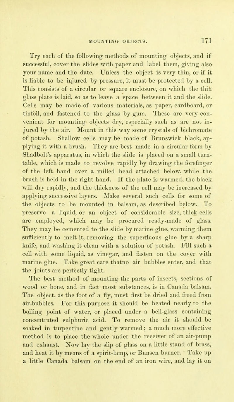 Try each of the following methods of mounting objects, and if successful, cover the slides with paper and label them, giving also your name and the date. Unless the object is very thin, or if it is liable to be injured by pressure, it must be protected by a cell. This consists of a circular or square enclosure, on which the tliih glass plate is laid, so as to leave a space between it and the slide. Cells may be made of various materials, as paper, cardboard, or tinfoil, and fastened to the glass by gum. These are veiy con- venient for mounting objects dry, especially such as are not in- jured by the air. Mount in this way some crystals of bichromate of potash. Shallow cells may be made of Brunswick black, ap- plying it with a brush. They are best made in a circular form by Shadbolt's apparatus, in which the slide is placed on a small turn- table, which is made to revolve rapidly by drawing the forefinger of the left hand over a milled head attached below, while the brush is held in the right hand. If the plate is warmed, the black will dry rapidly, and the thickness of the cell may be increased by applying successive layers. Make several such cells for some of the objects to be mounted in balsam, as described below. To preserve a liquid, or an object of considerable size, thick cells are employed, which may be procured ready-made of glass. They may be cemented to the slide by marine glue, warming them sufficiently to melt it, removing the sui^ei-fluous glue by a sharp knife, and washing it clean with a solution of potash. Fill such a cell with some liquid, as vinegar, and fasten on the cover with marine glue. Take great care thatno air bubbles enter, and that the joints are perfectly tight. The best method of mounting the parts of insects, sections of wood or bone, and in fact most substances, is in Canada balsam. The object, as the foot of a fly, must first be dried and freed fi'om air-bubbles. For this purpose it should be heated nearly to the boiling point of water, or placed under a bell-glass containing concentrated sulphuric acid. To remove the air it should be soaked in turpentine and gently warmed ; a much more effective method is to place the Avhole under the receiver of an air-jiump and exhaust. Now lay the slip of glass on a little stand of brass, and heat it by means of a spirit-lamp, or Bunsen burner. Take up a little Canada balsam on the end of an iron wire, and lay it on