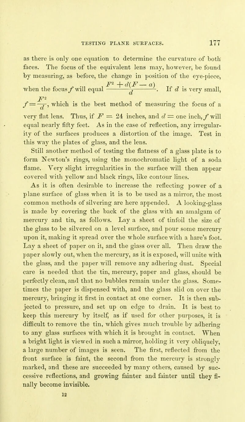 as there is only one equation to determine the curvature of both faces. The focus of the equivalent lens may, however, be found by measuring, as before, the change in position of the eye-piece, when the focus f will equal ^ ~^ '^^^ If d is very small, /* = -^, which is the best method of measuring the focus of a very flat lens. Thus, if = 24 inches, and d — one inch,/will equal nearly fifty feet. As in the case of reflection, any iiTegular- ity of the surfaces produces a distortion of the image. Test in this way the plates of glass, and the lens. Still another method of testing the flatness of a glass plate is to form Newton's rings, using the monochromatic light of a soda flame. Very slight iiTegularities in the surface will then appear covered with yellow and black rings, like contour lines. As it is often desirable to increase the reflecting power of a plane surface of glass when it is to be used as a mirror, the most common methods of silvering are here appended. A looking-glass is made by covering the back of the glass with an amalgam of mercury and tin, as follows. Lay a sheet of tinfoil the size of the glass to be silvered on a level surface, and pour some mercury upon it, making it spread over the whole surface with a hare's foot. Lay a sheet of paper on it, and the glass over all. Then draw the paper slowly out, when the mercury, as it is exposed, will unite with the glass, and the paper will remove any adhering dust. Special care is needed that the tin, mercury, paper and glass, should be perfectly clean, and that no bubbles remain under the glass. Some- times the paper is dispensed with, and the glass slid on over the mercury, bringing it first in contact at one corner. It is then sub- jected to pressure, and set up on edge to drain. It is best to keep this mercury by itself, as if used for other purposes, it is difiicult to remove the tin, which gives much trouble by adhering to any glass surfaces with which it is brought in contact. When a bright light is viewed in such a mirror, holding it very obliquely, a large number of images is seen. The first, reflected from the fi'ont surface is faint, the second from the mercury is strongly marked, and these are succeeded by many others, caused by suc- cessive reflections, and growing fainter and fainter until they fi- nally become invisible. 12