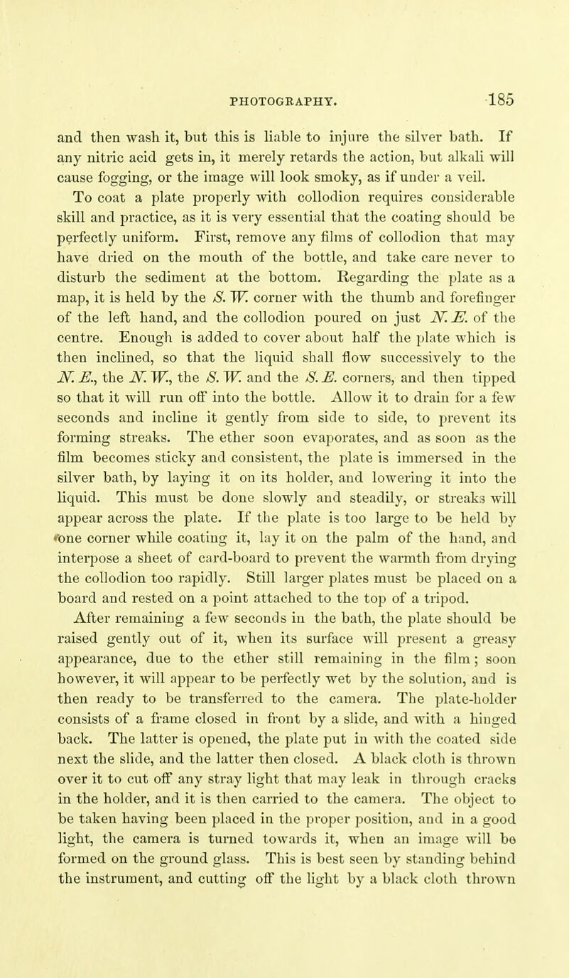 and then wash it, but this is liable to injure the silver bath. If any nitric acid gets in, it merely retards the action, but alkali will cause fogging, or the image will look smoky, as if under a veil. To coat a plate properly with collodion requires considerable skill and practice, as it is very essential that the coating should be perfectly uniform. First, remove any films of collodion that may have dried on the mouth of the bottle, and take care never to disturb the sediment at the bottom. Regarding the plate as a map, it is held by the S. W. corner with the thumb and forefinger of the left hand, and the collodion poured on just JV. M of the centre. Enough is added to cover about half the plate which is then inclined, so that the liquid shall flow successively to the JV. E.^ the JSr. W., the /S. W. and the S. E. corners, and then tipped so that it will run off into the bottle. Allow it to drain for a few seconds and incline it gently from side to side, to prevent its forming streaks. The ether soon evaporates, and as soon as the film becomes sticky and consistent, the plate is immersed in the silver bath, by laying it on its holder, and lowering it into the liquid. This must be done slowly and steadily, or streaks will appear across the plate. If the plate is too large to be held by *One corner while coating it, lay it on the palm of the hand, and interpose a sheet of card-board to prevent the warmth fi-om drying the collodion too rapidly. Still larger plates must be placed on a board and rested on a point attached to the top of a tripod. After remaining a few seconds in the bath, the plate should be raised gently out of it, when its surface will present a greasy appearance, due to the ether still remaining in the film ; soon however, it will appear to be perfectly wet by the solution, and is then ready to be transferred to the camera. The plate-holder consists of a frame closed in front by a slide, and with a hinged back. The latter is opened, the plate put in with the coated side next the slide, and the latter then closed. A black cloth is thrown over it to cut ofl^ any stray light that may leak in tlu'ough cracks in the holder, and it is then carried to the camera. The object to be taken having been placed in the proper position, and in a good light, the camera is turned towards it, when an image will bo formed on the ground glass. This is best seen by standing behind the instrument, and cutting oflT the light by a black cloth thrown