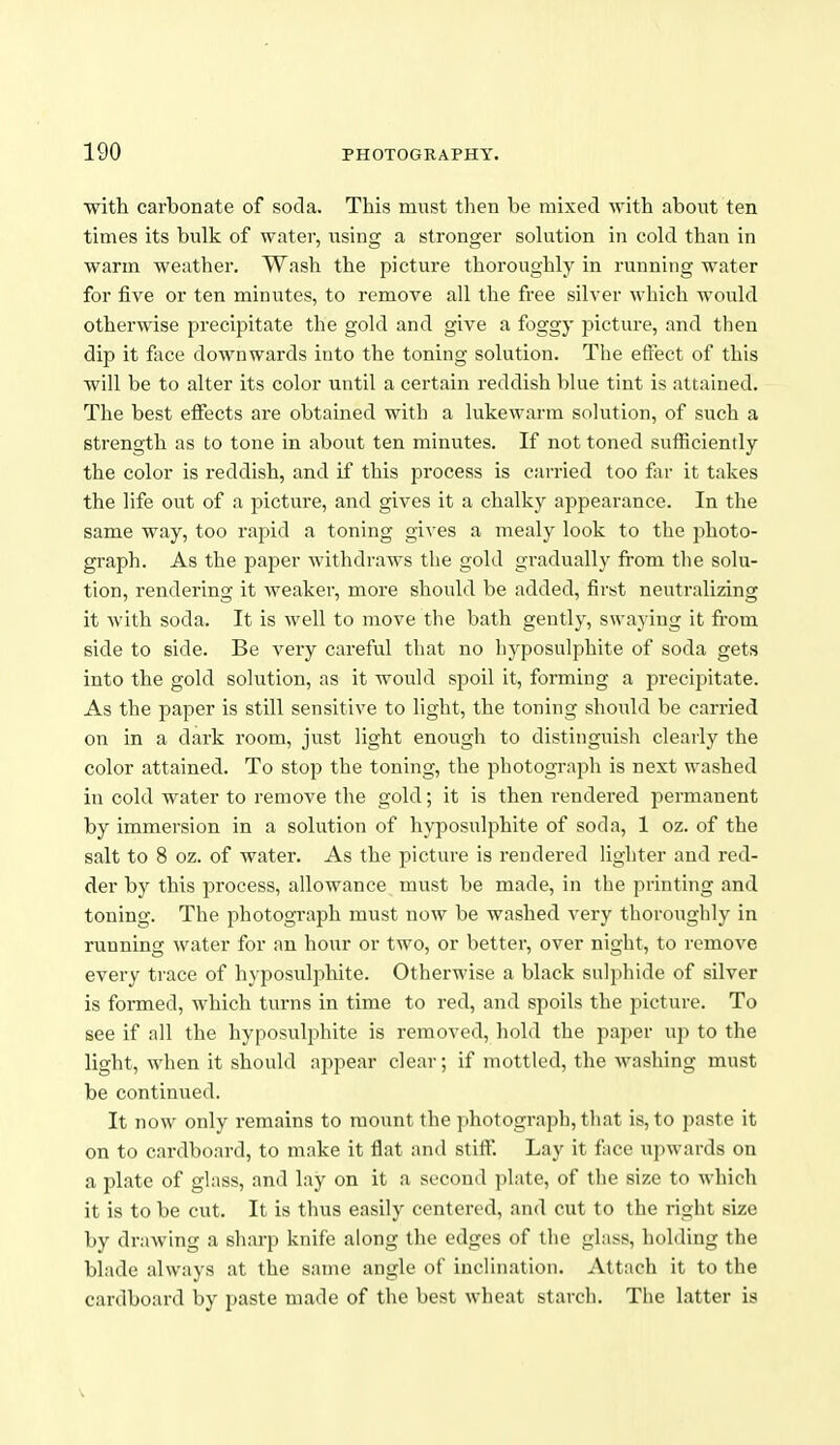 ■with carbonate of soda. This must then be mixed with about ten times its bulk of water, using a stronger solution in cold than in warm weather. Wash the picture thoroughly in running water for five or ten minutes, to remove all the free silver which would otherwise precipitate the gold and give a foggy picture, and then dip it face downwards into the toning solution. The effect of this will be to alter its color until a certain reddish blue tint is attained. The best eiFects are obtained with a lukewarm solution, of such a strength as to tone in about ten minutes. If not toned sufficiently the color is reddish, and if this process is carried too far it takes the life out of a picture, and gives it a chalky appearance. In the same way, too rapid a toning gives a mealy look to the photo- graph. As the paper withdraws the gold gradually from the solu- tion, rendering it weaker, more should be added, first neutralizing it with soda. It is well to move the bath gently, swaying it from side to side. Be very careful that no hyposulphite of soda gets into the gold solution, as it would spoil It, forming a precipitate. As the paper is still sensitive to light, the toning should be carried on in a dark room, just light enough to distinguish clearly the color attained. To stop the toning, the photograph is next washed in cold water to remove the gold; it is then rendered permanent by immersion in a solution of hyposulphite of soda, 1 oz. of the salt to 8 oz. of water. As the picture is rendered lighter and red- der by this process, allowance must be made, in the printing and toning. The photograph must now be washed very thoroughly in running water for an hour or two, or better, over night, to remove every trace of hyposulphite. Otherwise a black sulphide of silver is formed, which turns in time to red, and spoils the picture. To see if all the hyposulphite is removed, hold the paper up to the light, when it should appear clear; if mottled, the washing must be continued. It now only remains to mount the photograph, tliat is, to paste it on to cardboard, to make it flat and stiff. Lay it face upwards on a plate of glass, and lay on it a second plate, of the size to which it is to be cut. It is thus easily centered, and cut to the right size by drawing a sharp knife along the edges of the glass, holding the blade always at the same angle of inclination. Attach it to the cardboard by paste made of the best wheat starch. Tlie latter is