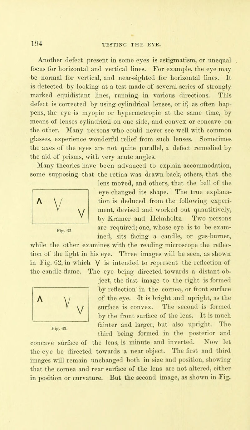 Another defect present in some eyes is astigmatism, or unequal focus for horizontal and vertical lines. For example, the eye may be normal for vertical, and near-sighted for horizontal lines. It is detected by looking at a test made of several series of strongly marked equidistant lines, running in various directions. This defect is con-ected by using cylindrical lenses, or if, as often hap- pens, the eye is myopic or hypermetropic at the same time, by means of lenses cylindrical on one side, and convex or concave on the other. Many persons who could never see well with common glasses, experience wonderful relief from such lenses. Sometimes the axes of the eyes are not quite parallel, a defect remedied by the aid of prisms, with very acute angles. Many theories have been advanced to explain accommodation, some supposing that the letina was drawn back, others, that the lens moved, and others, that the ball of the eye changed its shape. The true explana- tion is deduced from the following experi- ment, devised and worked out quantitively, by Kramer and Heliidioltz. Two persons are required; one, whose eye is to be exam- ined, sits facing a candle, or gas-burner, while the other examines with the reading microscope the reflec- tion of the light in his eye. Three images will be seen, as shown in Fig. 62, in which V is intended to represent the reflection of the candle flame. The eye being directed towards a distant ob- ject, the first image to the right is formed by reflection in the cornea, or front surface of the eye. -It is bright and upright, as the surface is convex. The second is formed by the front surface of the lens. It is much fainter and larger, but also upright. The third being formed in the posterior and concave surface of the lens, is minute and inverted. Now let the eye be directed towards a near object. The first and third images will remain unchanged both in size and jiosition, showing that the cornea and rear surface of the lens are not altered, eitlier in position or curvature. But the second image, as shown in Fig. Fig. 62. Fig. 63.