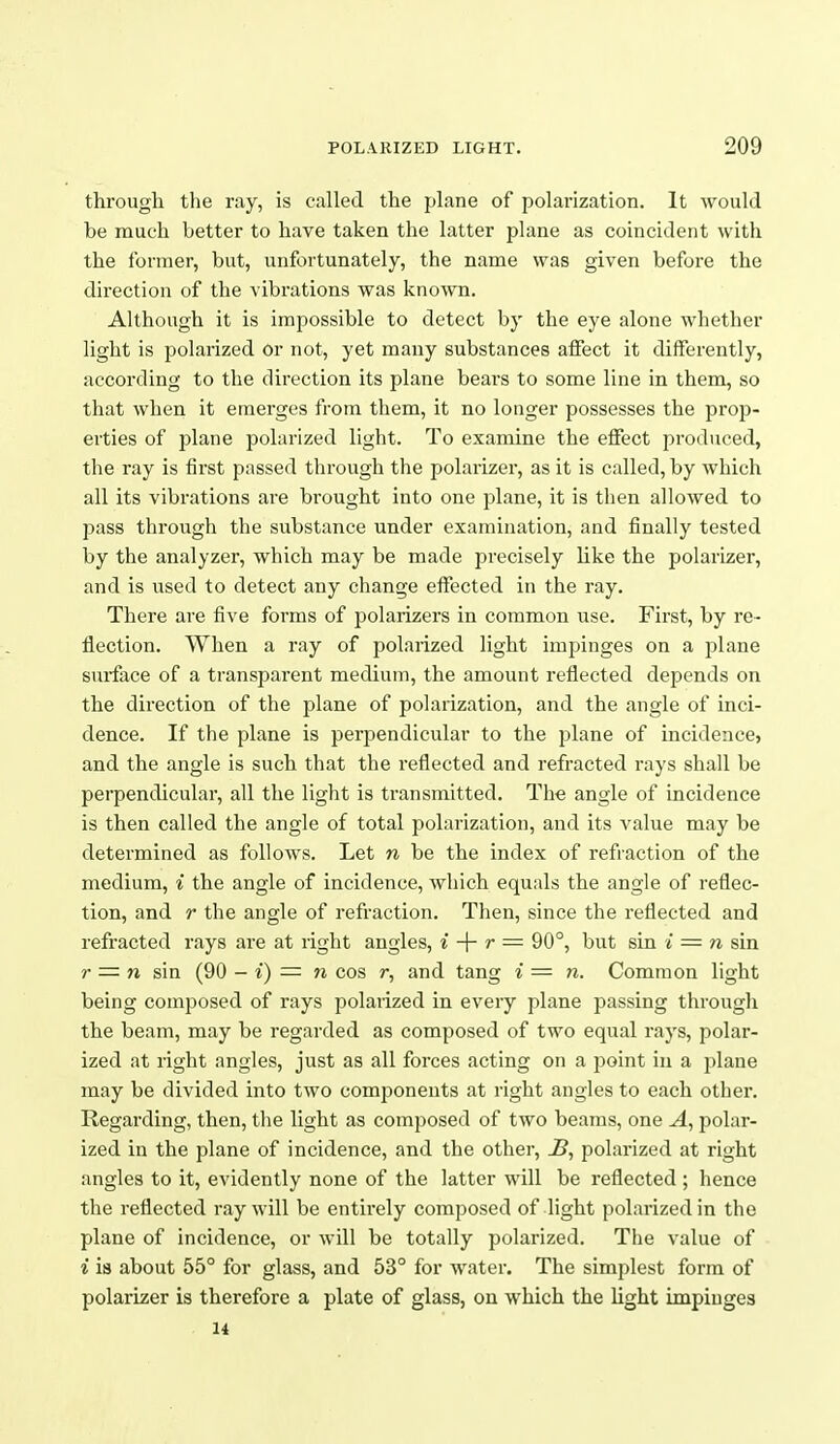 through the ray, is called the plane of polarization. It would be much better to have taken the latter plane as coincident with the former, but, unfortunately, the name was given before the direction of the vibrations was known. Although it is impossible to detect by the eye alone whether light is polarized or not, yet many substances aifect it differently, according to the direction its plane beai'S to some line in them, so that when it emerges from them, it no longer possesses the prop- erties of plane polarized light. To examine the effect produced, the ray is first passed through the polarizer, as it is called, by which all its vibrations are brought into one plane, it is then allowed to pass through the substance under examination, and finally tested by the analyzer, which may be made precisely like the polarizer, and is used to detect any change effected in the ray. There are five forms of polarizers in common use. First, by re- flection. When a ray of polarized light impinges on a plane surface of a transparent medium, the amount reflected depends on the direction of the plane of polarization, and the angle of inci- dence. If the plane is perpendicular to the plane of incidence, and the angle is such that the reflected and refracted rays shall be perpendicular, all the light is transmitted. The angle of incidence is then called the angle of total polarization, and its value may be determined as follows. Let n be the index of refraction of the medium, i the angle of incidence, which equals the angle of reflec- tion, and r the angle of refraction. Then, since the reflected and refracted rays are at right angles, i -\- r = 90°, but sin i = n sin ?• = n sin (90 - i) =■ n cos r, and tang * = n. Common light being composed of rays polaiized in every plane passing through the beam, may be regarded as composed of two equal rays, polar- ized at right angles, just as all forces acting on a point in a plane may be divided into two components at right angles to each other. Regarding, then, the light as composed of two beams, one A, polar- ized in the plane of incidence, and the other, J3, polarized at right angles to it, evidently none of the latter will be reflected ; hence the reflected ray will be entirely composed of light polarized in the plane of incidence, or will be totally polarized. The value of i is about 55° for glass, and 53° for water. The simplest form of polarizer is therefore a plate of glass, on which the light impinges U