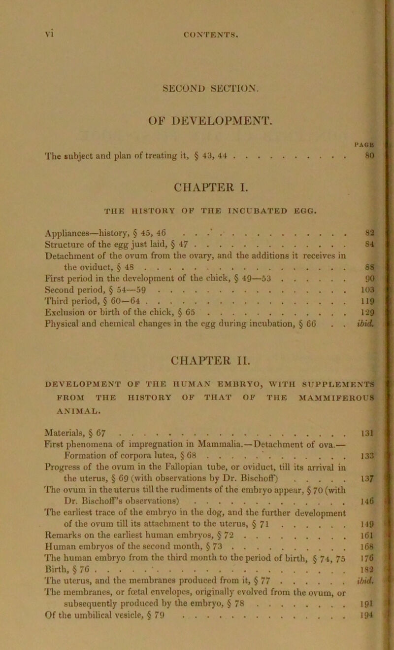 SECOND SECTION. OF DEVELOPMENT. PAGE The subject and plan of treating it, § 43, 44 80 CHAPTER I. THE HISTORY OK THE INCUBATED EGG. Appliances—history, § 45, 46 . . .' 82 Structure of the egg just laid, § 47 84 Detachment of the ovum from the ovary, and the additions it receives in the oviduct, § 48 88 First period in the development of the chick, § 49—53 90 Second period, § 54—59 103 Third period, § 60—64 119 Exclusion or birth of the chick, § 65 129 Physical and chemical changes in the egg during incubation, § 66 . . ibid. CHAPTER II. DEVELOPMENT OF THE HUMAN EMBRYO, WITH SUPPLEMENTS FROM THE HISTORY OF THAT OF THE MAMMIFEROUS ANIMAL. Materials, § 67 131 First phenomena of impregnation in Mammalia.—Detachment of ova.— Formation of corpora lutea, § 68 ' 133 Progress of the ovum in the Fallopian tube, or oviduct, till its arrival in the uterus, § 69 (with observations by Dr. Bischoff) 137 The ovum in the uterus till the rudiments of the embryo appear, § 70 (with Dr. Bischoff’s observations) 146 The earliest trace of the embryo in the dog, and the further development of the ovum till its attachment to the uterus, § 71 149 Remarks on the earliest human embryos, § 72 161 Human embryos of the second month, § 73 168 The human embryo from the third month to the period of birth, § 74, 75 1 6 Birth, § 76 * 182 The uterus, and the membranes produced from it, § 77 ibid. 'File membranes, or fcetal envelopes, originally evolved from the ovum, or subsequently produced by the embryo, § 78 191 Of the umbilical vesicle, § 79 194