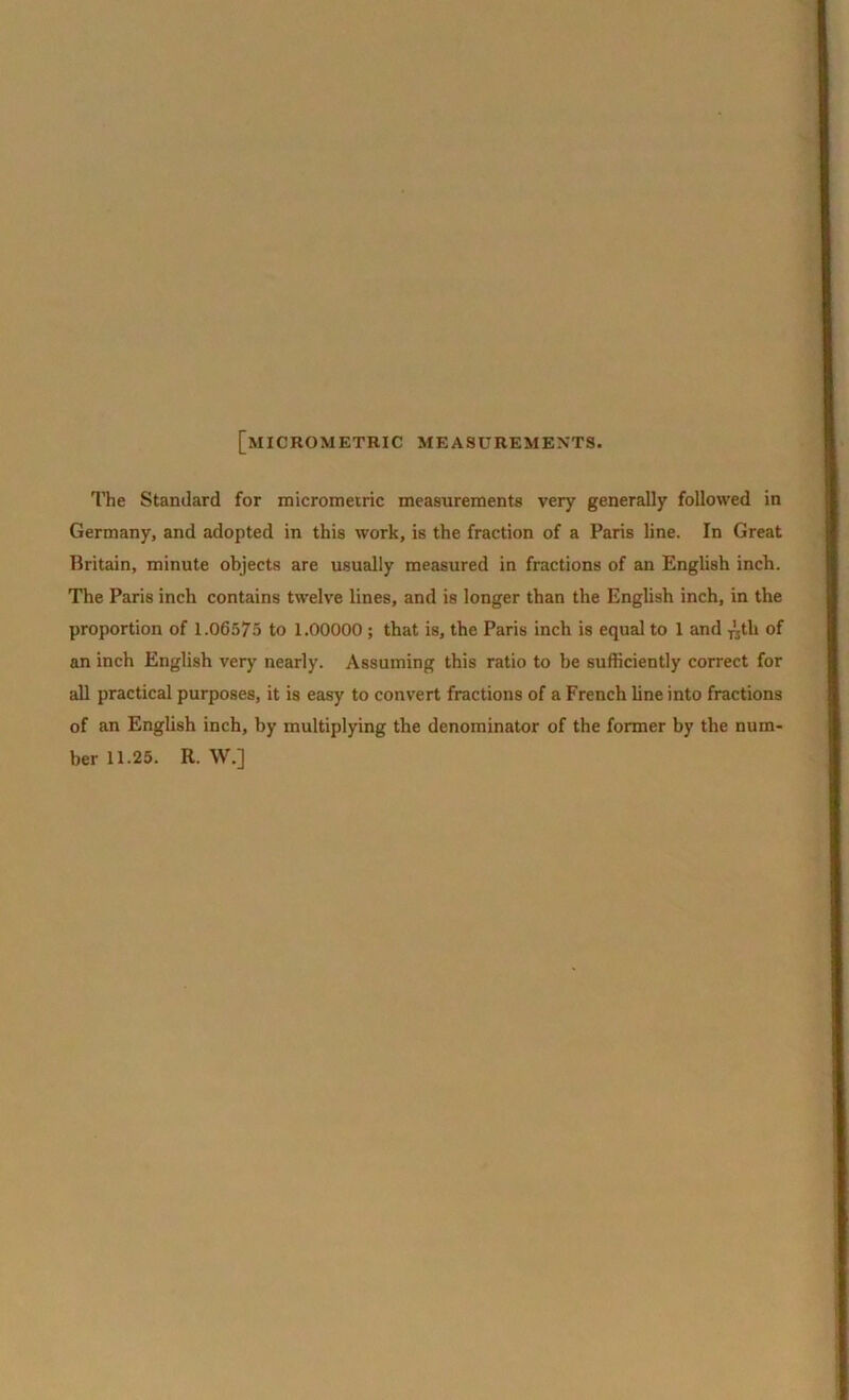 [micrometkic measurements. The Standard for micrometric measurements very generally followed in Germany, and adopted in this work, is the fraction of a Paris line. In Great Britain, minute objects are usually measured in fractions of an English inch. The Paris inch contains twelve lines, and is longer than the English inch, in the proportion of 1.06575 to 1.00000 ; that is, the Paris inch is equal to 1 and -nth of an inch English very nearly. Assuming this ratio to be sufficiently correct for all practical purposes, it is easy to convert fractions of a French line into fractions of an English inch, by multiplying the denominator of the former by the num- ber 11.25. R. W.]