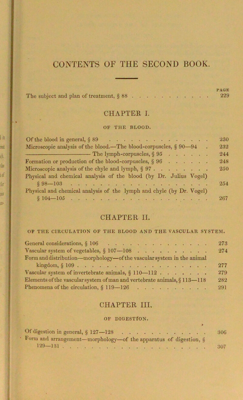 PAGE The subject and plan of treatment, § 88 229 CHAPTER I. OF THE BLOOD. Of the blood in general, § 89 230 Microscopic analysis of the blood.—The blood-corpuscles, § 90—94 . 232 The lymph-corpuscles, § 95 244 Formation or production of the blood-corpuscles, § 96 248 Microscopic analysis of the chyle and lymph, § 97 250 Physical and chemical analysis of the blood (by Dr. Julius Vogel) § 98—103 254 Physical and chemical analysis of the lymph and chyle (by Dr. Vogel) § 104—105 267 CHAPTER II. OF THE CIRCULATION OF THE BLOOD AND THE VASCULAR SYSTEM. General considerations, § 106 273 Vascular system of vegetables, § 107—108 274 Form and distribution—morphology—of the vascular system in the animal kingdom, § 109 277 Vascular system of invertebrate animals, § 110—112 279 Elements of the vascular system of man and vertebrate animals, § 113—118 282 Phenomena of the circulation, § 119—126 291 CHAPTER III. OF DIGESTION. > Of digestion in general, § 127—128 306 Form and arrangement—morphology—of the apparatus of digestion, § 129—131 307