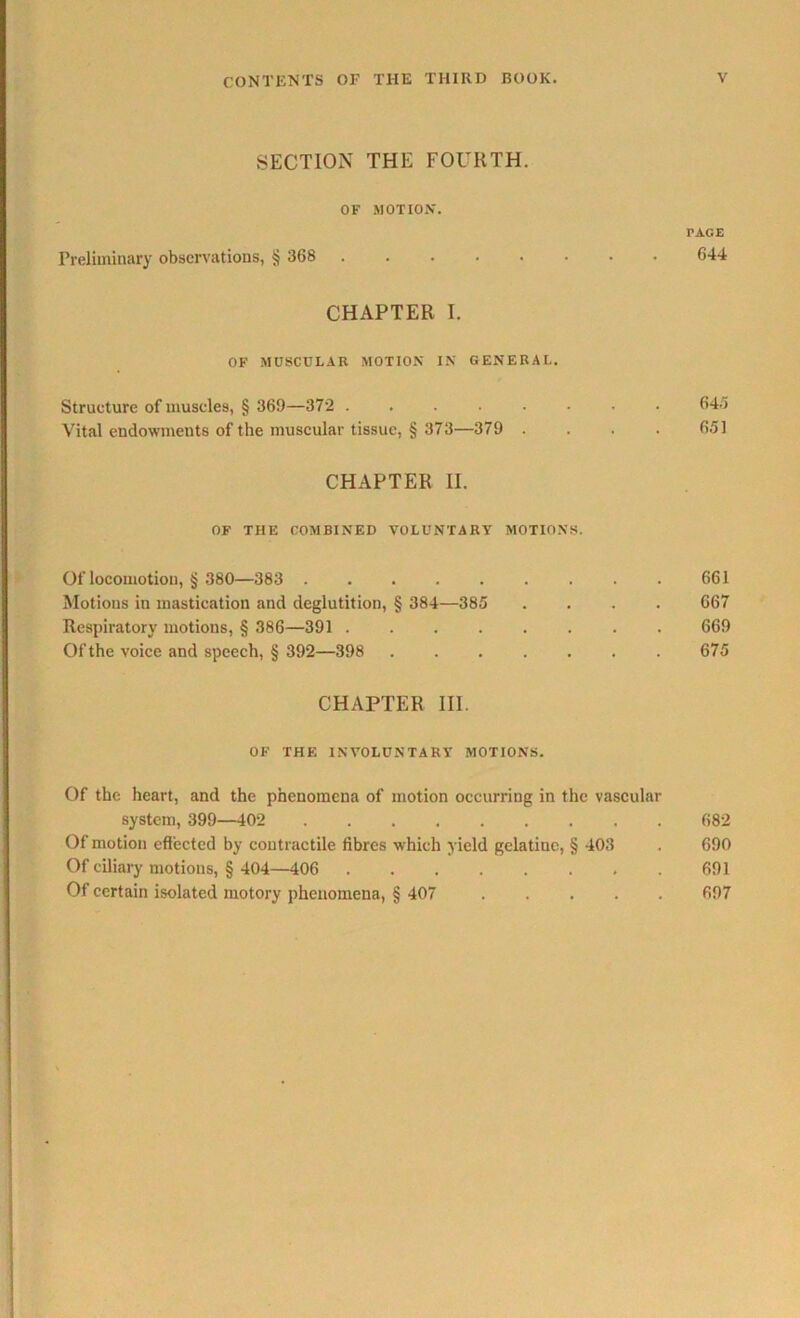 SECTION THE FOURTH. OF MOTION. TAGE Preliminary observations, § 368 644 CHAPTER I. OF MUSCULAR MOTION IN GENERAL. Structure of muscles, § 369—372 645 Vital endowments of the muscular tissue, § 373—379 .... 651 CHAPTER II. OF THE COMBINED VOLUNTARY MOTIONS. Of locomotion, § 380—383 661 Motions in mastication and deglutition, § 384—385 .... 667 Respiratory motions, § 386—391 669 Ofthe voice and speech, § 392—398 675 CHAPTER III. OF THE INVOLUNTARY MOTIONS. Of the heart, and the phenomena of motion occurring in the vascular system, 399—102 682 Of motion effected by contractile fibres which yield gelatiue, § 403 . 690 Of ciliary motions, § 404—406 691 Of certain isolated motory phenomena, § 407 697