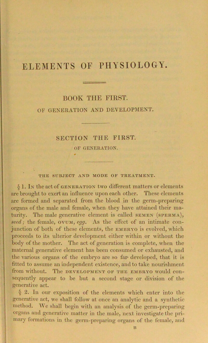 ELEMENTS OF PHYSIOLOGY. BOOK TIIE FIRST. OF GENERATION AND DEVELOPMENT. SECTION THE FIRST. OF GENERATION. THE SUBJECT AND MODE OF TREATMENT. § 1. In the act of generation two different matters or elements are brought to exert an influence upon each other. These elements are formed and separated from the blood in the germ-preparing organs of the male and female, when they have attained their ma- turity. The male generative element is called semen (sperma), seed; the female, ovum, egg. As the effect of an intimate con- junction of both of these elements, the embryo is evolved, which proceeds to its ulterior development either within or without the body of the mother. The act of generation is complete, when the maternal generative element has been consumed or exhausted, and the various organs of the embryo are so far- developed, that it is fitted to assume an independent existence, and to take nourishment from without. The development of the embryo would con- sequently appear to be but a second stage or division of the generative act. § 2. In our exposition of the elements which enter into the generative act, we shall follow at once an analytic and a synthetic method. We shall begin with an analysis of the germ-preparing organs and generative matter in the male, next investigate the pri- mary formations in the germ-preparing organs of the female, and B