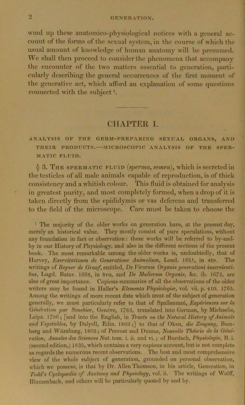 wind up these anatomico-physiological notices with a general ac- count of the forms of the sexual system, in the course of which the usual amount of knowledge of human anatomy will be presumed. We shall then proceed to consider the phenomena that accompany the encounter of the two matters essential to generation, parti- cularly describing the general occurrences of tbe first moment of the generative act, which afford an explanation of some questions connected with the subject'. CHAPTER I. ANALYSIS OF THE GERM-PREPARING SEXUAL ORGANS, AND THEIR PRODUCTS. MICROSCOPIC ANALYSIS OF THE SPER- MATIC FLUID. § 3. The spermatic fluid (sperma, semen), which is secreted in the testicles of all male animals capable of reproduction, is of thick consistency and a whitish colour. This fluid is obtained for analysis in greatest purity, and most completely formed, when a drop of it is taken directly from the epididymis or vas deferens and transferred to the field of the microscope. Care must be taken to choose the 1 The majority of the older works on generation have, at the present day, merely an historical value. They mostly consist of pure speculations, without any foundation in fact or observation: these works will be referred to by-and- by in our History of Physiology, and also in the different sections of the present book. The most remarkable among the older works is, undoubtedly, tbat of Harvey, Exercitationes de Generatione Animalium, Lond. 165', in 4to. The writings of Regner de Graaf, entitled, De Virorvm Organis generationi inservienti- bns, Lugd. Batav. 1668, in 8vo, and De Mulierum Orgunis, &c. ib. 1672, are also of great importance. Copious summaries of all the observations of the older writers may be found in Haller’s Elementa Physiologice, vol. vii. p. 410. 1765. Among the writings of more recent date which treat of the subject of generation generally, we must particularly refer to that of Spallanzani, Experiences sur la Generation par Sene bier, Geneve, 1783, translated into German, by Michaelis, Leipz. 1786; [and into the English, in Tracts on the Natural History of Animals and Vegetables, by Dalyell, Edin. 1803;] to that of Oken, die Zeugung, Bam- berg and Wurzburg, 1805; of Prevost and Dumas, Nouvelle Th/orie de la Gene- ration, Annales des Sciences Nat. tom. i. ii. and vi.; of Burdacli, Physiologic, B. i. (second edition,) 1835, which contains a very copious account, but is not complete as regards the numerous recent observations. The best and most comprehensive view of the whole subject of generation, grounded on personal observation, which we possess, is that by Dr. Allen Thomson, in his article. Generation, in Todd's Cyclopaedia of Anatomy and Physiology, vol. ii. The writings of Wolff, Blumenbach, and others will be particularly quoted by and by.