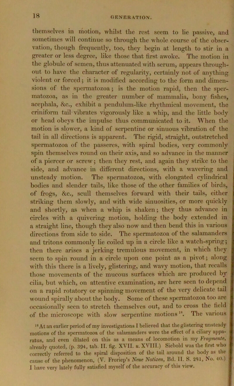 themselves in motion, whilst the rest seem to lie passive, and sometimes will continue so through the whole course of the obser- vation, though frequently, too, they begin at length to stir in a greater or less degree, like those that first awoke. The motion in the globule of semen, thus attenuated with serum, appears through- out to have the character of regularity, certainly not of anything violent or forced; it is modified according to the form and dimen- sions of the spermatozoa; is the motion rapid, then the sper- matozoa, as in the greater number of mammalia, bony fishes, acephala, See.., exhibit a pendulum-like rhythmical movement, the criniform tail vibrates vigorously like a whip, and the little body or head obeys the impulse thus communicated to it. When the motion is slower, a kind of serpentine or sinuous vibration of the tail in all directions is apparent. The rigid, straight, outstretched spermatozoa of the passeres, with spiral bodies, very commonly spin themselves round on their axis, and so advance in the manner of a piercer or screw; then they rest, and again they strike to the side, and advance in different directions, with a wavering and unsteady motion. The spermatozoa, with elongated cylindrical bodies and slender tails, like those of the other families of birds, of frogs, Sec., scull themselves forward with their tails, either striking them slowly, and with wide sinuosities, or more quickly and shortly, as wrhen a whip is shaken; they thus advance in circles with a quivering motion, holding the body extended in a straight line, though they also now and then bend this in various directions from side to side. The spermatozoa of the salamanders and tritons commonly lie coiled up in a circle like a watch-spring; then there arises a jerking tremulous movement, in which they seem to spin round in a circle upon one point as a pivot; along with this thei’e is a lively, glistering, and wravy motion, that recalls those movements of the mucous surfaces which are produced by cilia, but which, on attentive examination, arc here seen to depend on a rapid rotatory or spinning movement of the very delicate tail wound spirally about the body. Some of these spermatozoa too are occasionally seen to stretch themselves out, and to cross the field of the microscope with slow serpentine motions 1S. The various lfi At an earlier period of my investigations I believed that the glistering unsteady motions of the spermatozoa of the salamanders were the effect of a ciliary appa- ! ratus, and even dilated on this as a means of locomotion in my Fragmente, already quoted, (p. 394, tab. II. fig. XVII. u. XVIII.) Siebold was the first who i correctly referred to the spiral disposition of the tail around the body as the cause of the phenomenon, (V. Froriep’s New Notizen, Bd. II. S. 281, No. 40.) ; I have very lately fully satisfied myself of the accuracy of this view.