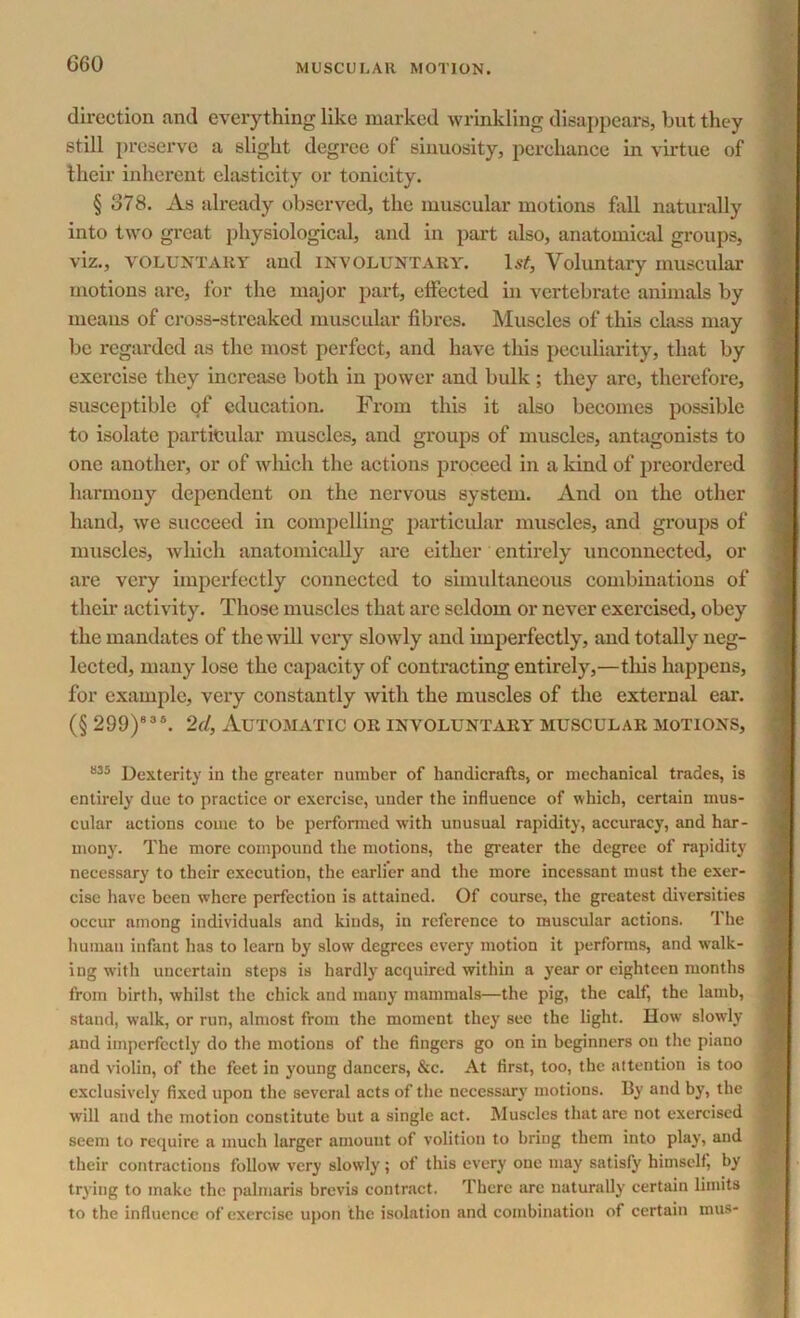 direction and everything like marked wrinkling disappears, but they still preserve a slight degree of sinuosity, perchance in virtue of their inherent elasticity or tonicity. § 878. As already observed, the muscular motions fall naturally into two great physiological, and in part also, anatomical groups, viz., VOLUNTARY and INVOLUNTARY. l&f, Voluntary muscular motions are, for the major part, effected in vertebrate animals by means of cross-streaked muscular fibres. Muscles of this class may be regarded as the most perfect, and have this peculiarity, that by exercise they increase both in power and bulk ; they arc, therefore, susceptible of education. From this it also becomes possible to isolate particular muscles, and groups of muscles, antagonists to one another, or of which the actions proceed in a kind of preordered harmony dependent on the nervous system. And on the other hand, we succeed in compelling particular muscles, and groups of muscles, which anatomically are either entirely unconnected, or are very imperfectly connected to simultaneous combinations of their activity. Those muscles that arc seldom or never exercised, obey the mandates of the will very slowly and imperfectly, and totally neg- lected, many lose the capacity of contracting entirely,—this happens, for example, very constantly with the muscles of the external ear. (§ 299)835. 2d, Automatic or involuntary muscular motions, 835 Dexterity in the greater number of handicrafts, or mechanical trades, is entirely due to practice or exercise, under the influence of which, certain mus- cular actions come to be performed with unusual rapidity, accuracy, and har- mony. The more compound the motions, the greater the degree of rapidity necessary to their execution, the earlier and the more incessant must the exer- cise have been where perfection is attained. Of course, the greatest diversities occur among individuals and kinds, in reference to muscular actions. The human infant has to learn by slow degrees every motion it performs, and walk- ing with uncertain steps is hardly acquired within a year or eighteen months from birth, whilst the chick and many mammals—the pig, the calf, the lamb, stand, walk, or run, almost from the moment they sec the light. How slowly and imperfectly do the motions of the fingers go on in beginners on the piano and violin, of the feet in young dancers, &c. At first, too, the attention is too exclusively fixed upon the several acts of the necessary motions. By and by, the will and the motion constitute but a single act. Muscles that are not exercised seem to require a much larger amount of volition to bring them into play, and their contractions follow very slowly; of this every one may satisfy himself, by trying to make the palmaris brevis contract. There arc naturally certain limits to the influence of exercise upon the isolation and combination of certain mus-