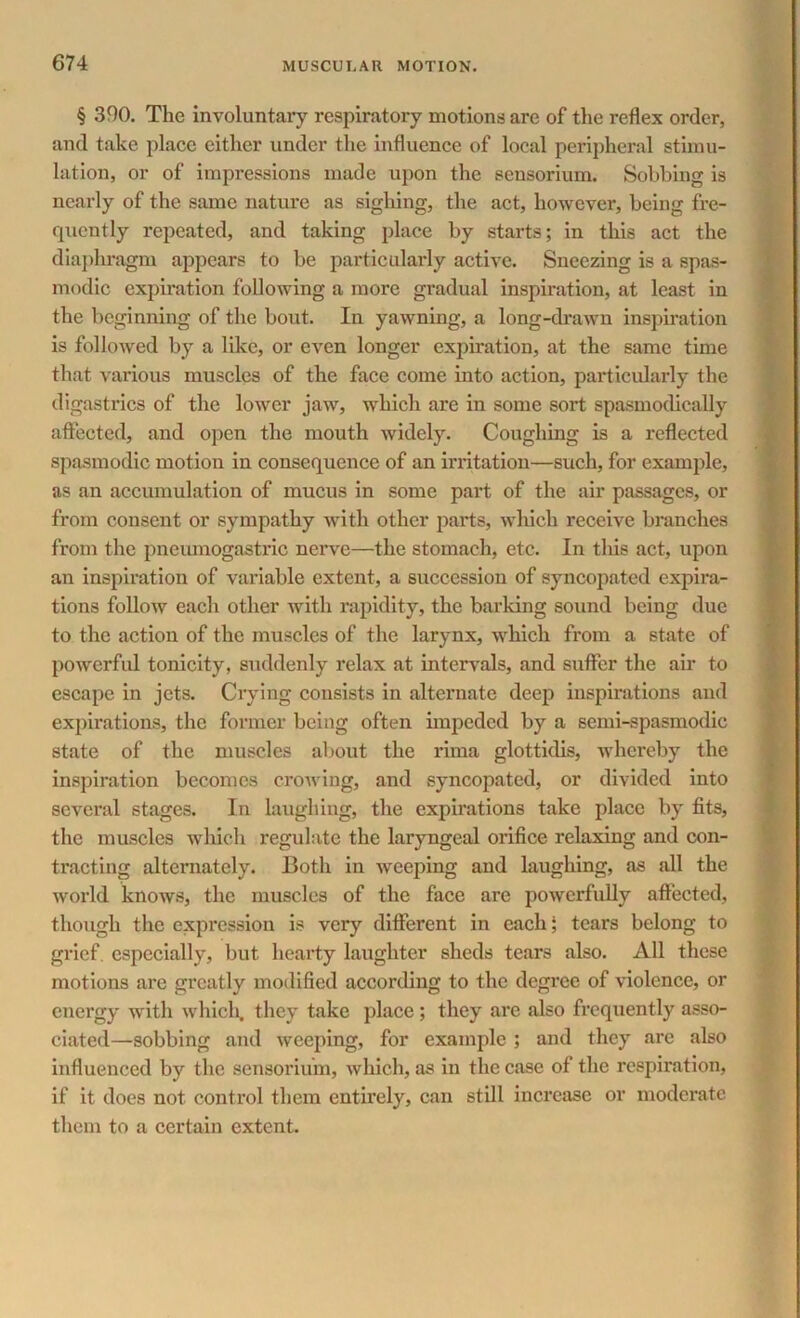 § 390. The involuntary respiratory motions are of the reflex order, and take place either under the influence of local peripheral stimu- lation, or of impressions made upon the sensorium. Sobbing is nearly of the same nature as sighing, the act, however, being fre- quently repeated, and taking place by starts; in this act the diaphragm appears to be particularly active. Sneezing is a spas- modic expiration following a more gradual inspiration, at least in the beginning of the bout. In yawning, a long-drawn inspiration is followed by a like, or even longer expiration, at the same time that various muscles of the face come into action, particularly the digastrics of the lower jaw, which are in some sort spasmodically affected, and open the mouth widely. Coughing is a reflected spasmodic motion in consequence of an irritation—such, for example, as an accumulation of mucus in some part of the air passages, or from consent or sympathy with other pai*ts, which receive branches from the pncumogastric nerve—the stomach, etc. In this act, upon an inspiration of variable extent, a succession of syncopated expira- tions follow each other with rapidity, the barking sound being due to the action of the muscles of the larynx, which from a state of powerful tonicity, suddenly relax at intervals, and suffer the air to escape in jets. Crying consists in alternate deep inspirations and expirations, the former being often impeded by a semi-spasmodic state of the muscles about the rima glottidis, whereby the inspiration becomes crowing, and syncopated, or divided into several stages. In laughing, the expirations take place by fits, the muscles which regulate the laryngeal orifice relaxing and con- tracting alternately. Both in weeping and laughing, as all the world knows, the muscles of the face are powerfully affected, though the expression is very different in each; tears belong to grief especially, but hearty laughter sheds tears also. All these motions are greatly modified according to the degree of violence, or energy with which, they take place ; they are also frequently asso- ciated—sobbing and weeping, for example ; and they are also influenced by the sensorium, which, as in the case of the respiration, if it does not control them entirely, can still increase or moderate them to a certain extent.