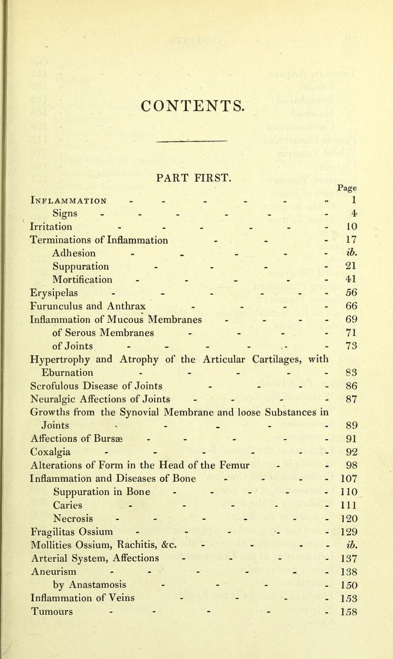 CONTENTS. PART FIRST. Page Inflammation - - - - - - 1 Signs _ . . . . .4, Irritation - - - - - - 10 Terminations of Inflammation - - - 17 Adhesion - - - - - ib. Suppuration - - - - 21 Mortification - - - - - 41 Erysipelas - - - - - - 56 Furunculus and Anthrax - - - - 66 Inflammation of Mucous Membranes - - - - 69 of Serous Membranes - - - - 71 of Joints - - - - - 73 Hypertrophy and Atrophy of the Articular Cartilages, with Eburnation - - - - - 83 Scrofulous Disease of Joints - - - - 86 Neuralgic Affections of Joints - - - - 87 Growths from the Synovial Membrane and loose Substances in Joints • - - - - 89 Affections of Bursae - - - - - 91 Coxalgia - - - - - - 92 Alterations of Form in the Head of the Femur - - 98 Inflammation and Diseases of Bone - - - - 107 Suppuration in Bone - - - - -110 Caries - - - - - 111 Necrosis - - - - - - 120 Fragilitas Ossium - - - - - 129 Mollities Ossium, Rachitis, &c. - - - - ib. Arterial System, Affections - - - - 137 Aneurism - - - - - -138 by Anastamosis - - - - 150 Inflammation of Veins - - - - 153 Tumours ... . .