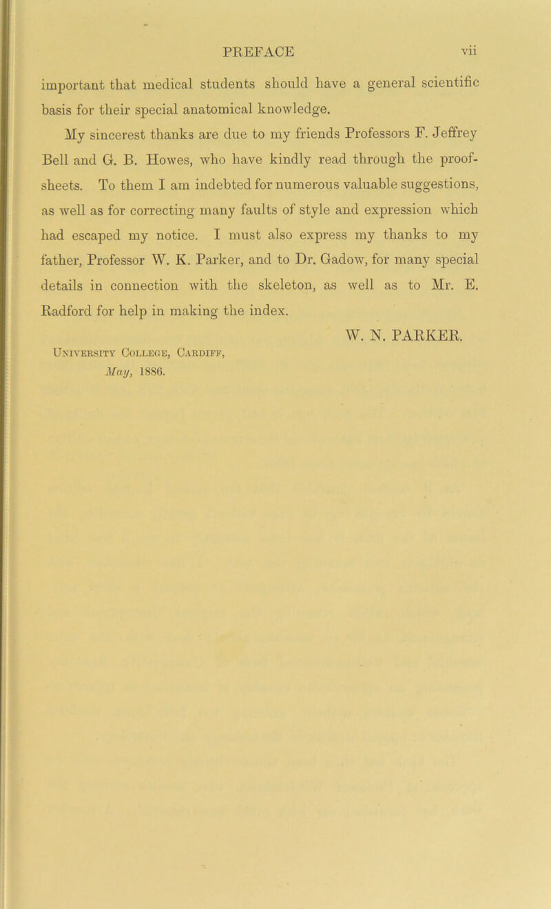 important that medical students should have a general scientific basis for their special anatomical knowledge. My sincerest thanks are due to my friends Professors F. Jeffrey Bell and G. B. Howes, who have kindly read through the proof- sheets. To them I am indebted for numerous valuable suggestions, as well as for correcting many faults of style and expression which had escaped my notice. I must also express my thanks to my father, Professor W. K. Parker, and to Dr. Gadow, for many special details in connection with the skeleton, as well as to Mr. E. Radford for helj) in making the index. University College, Cardiff, May, 1886. W. N. PARKER.