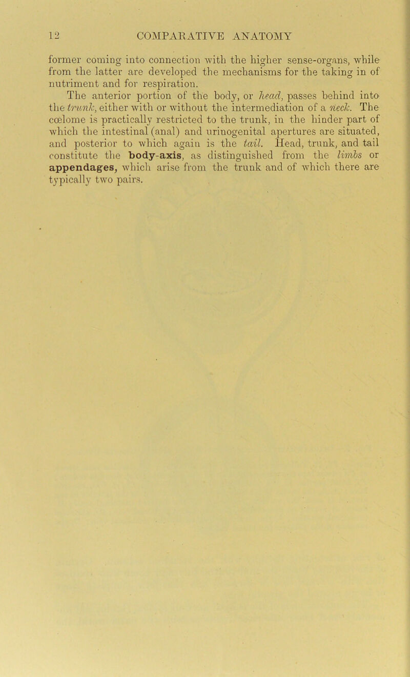 former coming into connection -witb the higher sense-organs, while from the latter are developed the mechanisms for the taking in of nutriment and for I’espiration. The anterior portion of the body, or head, passes behind into the trunk, either with or without the intermediation of a neck. The coelome is practically restricted to the trunk, in the hinder part of which the intestinal (anal) and urinogenital apertures are situated, and posterior to which again is the tail. Head, trunk, and tail constitute the body-axis, as distinguished from the linibs or appendages, which arise from the trunk and of which there are typically two pairs.