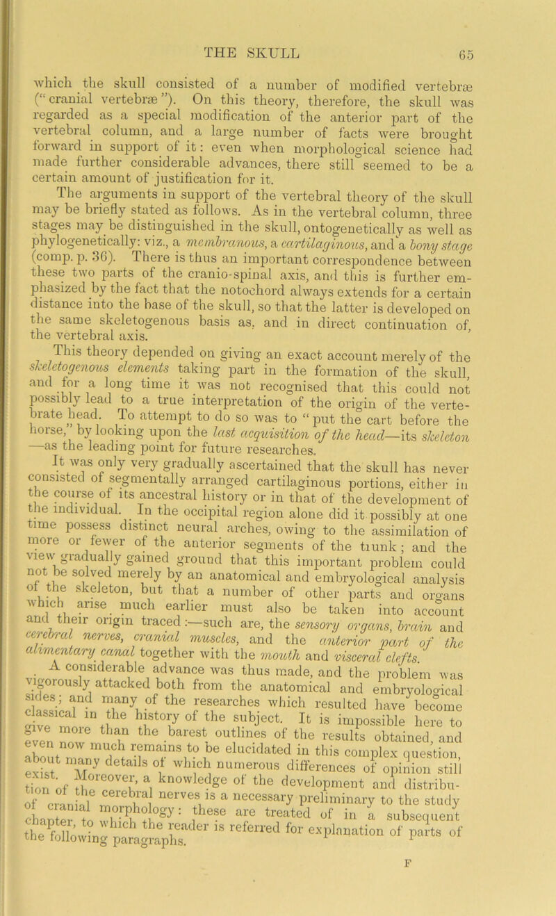 which the skull consisted of a number of modified vertebrae (“cranial vertebrae”). On this theory, therefore, the skull was regarded as a special modification of the anterior part of the vertebral column, and a large number of facts were brought forward in support of it: even when morphological science had made further considerable advances, there still seemed to be a certain amount of justification for it. The arguments in support of the vertebral theory of the skull may be biiefly stated as follows. As in the vertebral column, three stages may be distinguished in the skull, ontogenetically as well as phylogenetically: viz., a mcnibvanous, a cartilaginous, and a hony stage (comp. p. 3G). There is thus an important correspondence between these two parts of the ci’anio-spinal axis, and this is further em- phasized by the fact that the notochord always extends for a certain distance into the base of the skull, so that the latter is developed on the same skeletogenous basis as, and in direct continuation of the vertebral axis. ’ This theory depended on giving an exact account merely of the skeletogenous elements taking part in the formation of the skull, and for a long time it was not recognised that this could not possibly lead to a true interpretation of the origin of the verte- brate head To attempt to do so was to “ put the cart before the horse, by looking upon the last aequisition of the head—its skeleton as the leading point for future researches. It was only very gradually ascertained that the skull has never consisted of segmentally arranged cartilaginous portions, either in the course of Its ancestral history or in that of the development of the individual. In the occipital region alone did it possibly at one time possess distinct neural arches, owing to the assimilation of more or fewer of the anterior segments of the trunk; and the \lew gradually gained ground that this important problem could not be solved merely by an anatomical and embryological analysis of the skeleton, but that a number of other part! and organs which arise _ much earlier must also be taken into accmint and their origin tracedsuch are, the sensory organs, brain and cerebral nerves, cranial muscles, and the anterior part of the alimentary crunal together with the mouth and visceral clefts. advance was thus made, and the problem was oOrously attacked both from the anatomical and embryoloo-ical sides; and many of the researches which resulted have bec°ome ^ve 1.1”, here to lien obtained, and about remains to be elucidated in this eoiniilex question, abjut many details of which numerous differences of opinion still tk,n of knowledge of the development and distribn- of ctnllU ““''V® n necessary preliminary to the study ? of in a subsequent F