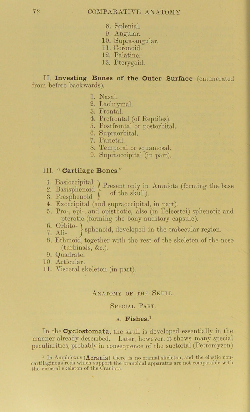 8. Splenial. 9. Angular. O 10. Suf)ra-angular. 11. Coronoid. 12. Palatine. 13. Pterygoid. II. Investing Bones of the Outer Surface (enumerated from before backwards). 1. Nasal. 2. Lachrymal. 3. Frontal. 4. Prefrontal (of Reptiles). 5. Postfrontal or postorbital. 0. Supraorbital. 7. Parietal. 8. Temporal or squamosal. 9. Supraoccipital (in part). III. “ Cartilage Bones.” 1. Basioccipital ppgggj-jj. Amniota (forming the base i Bas.spheno.cl I 3. Presphenoid ) ' 4. Exoccipital (and supraoccipital, in part). 5. Pro-, epi-, and opisthotic, also (in Teleostei) sphenotic and pterotic (forming the bony auditory capsule). Ali^*^° } developed in the trabecular region. 8. Ethmoid, together with the rest of the skeleton of the nose (turbinals, &c.). 9. Quadrate. 10. Articular. 11. Visceral skeleton (in part). Anatomy of the Skull. Special Paet. A. Fishes.^ In the Cyclostomata, the skull is developed essentially in the manner already described. Later, however, it shows many special jDeculiarities, imobably in consequence of the suctorial (Petromyzon) 1 In Amphioxus (Acrania) there is no cranial skeleton, and tlie elastic non- cartilaginous rods which support the Ijranchiul apparatus are not coinparalde with the visceral skeleton of the Oraniata.