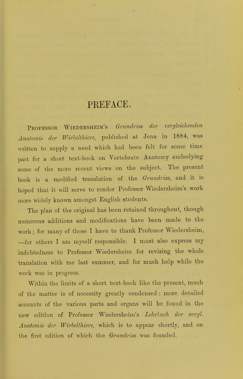 PKEFACE. Professor Wiedersheim's Grundriss der vergleichenden Anatomic der Wirbelthiere, published at Jena in 1884, was written to supply a need which had been felt for some time past for a short text-book on Vertebrate Anatomy embodying some of the more recent views on the subject. The present book is a modified translation of the Grundriss, and it is hoped that it will serve to render Professor Wiedersheim's work more widely known amongst English students. The plan of the original has been retained throughout, though numerous additions and modifications have been made to the work; for many of these I have to thank Professor Wiedersheim, —for others I am myself responsible. I must also express my indebtedness to Professor Wiedersheim for revising the whole translation with me last summer, and for much help while the work was in progress. Within the limits of a short text-book like the present, much of the matter is of necessity greatly condensed : more detailed accounts of the various parts and organs will be found in the new edition of Professor Wiedersheim's Lehrlitch der vergl. Anatomie der Wirbelthiere, which is to appear shortly, and on the first edition of which the Grundriss was founded.