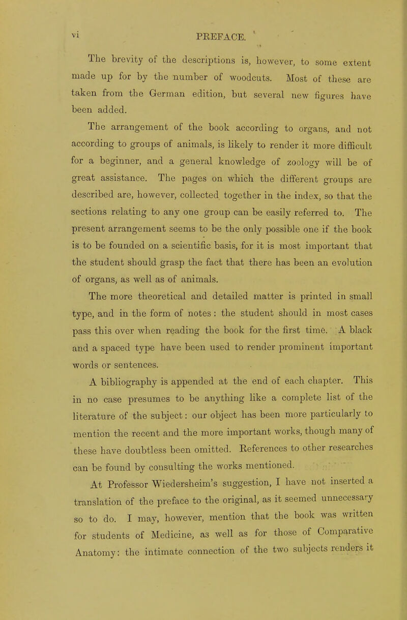 The brevity of the descriptions is, however, to some extent made up for by the number of woodcuts. Most of these are taken from the German edition, but several new figures have been added. The arrangement of the book according to organs, and not according to groups of animals, is likely to render it more difficult for a beginner, and a general knowledge of zoology will be of great assistance. The pages on which the different groups are described are, however, collected together in the index, so that the sections relating to any one group can be easily referred to. The present arrangement seems to be the only possible one if the book is to be founded on a scientific basis, for it is most important that the student should grasp the fact that there has been an evolution of organs, as well as of animals. The more theoretical and detailed matter is printed in small type, and in the form of notes : the student should in most cases pass this over when reading the book for the first time. A black and a spaced type have been used to render prominent important words or sentences. A bibliography is appended at the end of each chapter. This in no case presumes to be anything like a complete list of the literature of the subject: our object has been more particularly to mention the recent and the more important works, though many of these have doubtless been omitted. Eeferences to other researches can be found by consulting the works mentioned. At Professor Wiedersheim's suggestion, I have not inserted a translation of the preface to the original, as it seemed unnecessary so to do. I may, however, mention that the book was written for students of Medicine, as well as for those of Comparative Anatomy: the intimate connection of the two subjects renders it