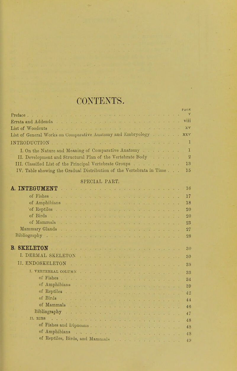 CONTENTS. Preface v Errata and Addenda • •. vi'1 List of Woodcuts XV List of General Works on Comparative Anatomy and Embryology xxv INTRODUCTION 1 I. On the Nature and Meaning of Comparative Anatomy 1 II. Development and Structural Plan of the Vertebrate Body 2 III. Classified List of the Principal Vertebrate Groups 13 IV. Table showing the Gradual Distribution of the Vertebrata in Time ... 15 SPECIAL PAKT. A. INTEGUMENT 16 of Pishes • • 17 of Amphibians 18 'of Keptiles 20 of Birds 20 of Mammals 23 Mammary Glands 27 Bibliography 28 B. SKELETON 30 I. DERMAL SKELETON . . . . : . 30 II. ENDOSKELETON 33 I. VERTEBRAL COLUMN - 33 of Fishes 34 of Amphibians 39 of Reptiles 42 of Birds . 44 of Mammals 4 A Bibliography 4 - • RIBS 48 of Fishes and Dipuoans •. 43 of Amphibians 43 of Reptiles, Birds, and MamnmU 49