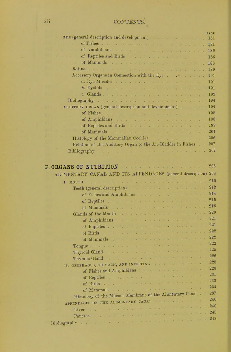 PACK t.vk (general description and development) . ]81 of Fishes 184 of Amphibians 18(5 of Reptiles and Birds 186 of Mammals 188 Retina 189 Accessory Organs in Connection with the Eye . . . • 191 «. E3'e-Muscles 191 b. Eyelids 191 e. Glands 192 Bibliography 194 auditory organ (general description and development) 194 of Fishes 198 of Amphibians 198 of Reptiles and Birds 199 of Mammals 201 Histology of the Mammalian Cochlea 206 Relation of the Auditory Organ to the Air-Bladder in Fishes . . 207 Bibliography 207 F. ORGANS OF NUTRITION 208 ALIMENTARY CANAL AND ITS APPENDAGES (general description) 208 I. mouth 212 Teeth (general description) 212 of Fishes and Amphibians 214 of Reptiles . . 215 of Mammals • 216 Glands of the Mouth 220 of Amphibians 221 of Reptiles 221 of Birds 222 222 of Mammals „ 222 Tongue Thyroid Gland 226 Thymus Gland 228 II. (ESOPHAGUS, STOMACH, AND INTESTINE 99 a of Fishes and Amphibians 231 of Reptiles . «. i .... 233 of Birds 234 of Mammals Histology of the Mucous Membrane of the Alimentary Canal . . 237 APPENDAGES OF THE ALIMENTARY CANAI . . . . 240 Iiver 243