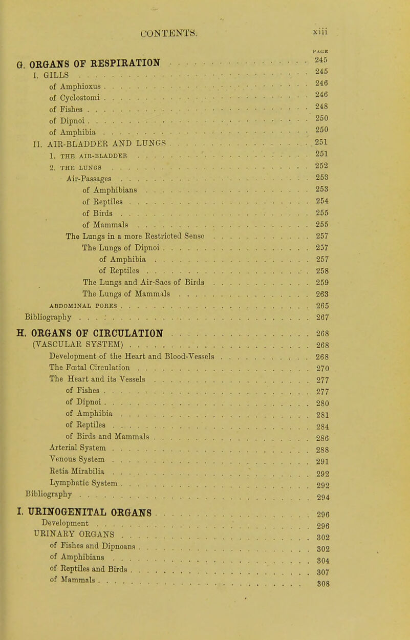 r AOS G. ORGANS OF RESPIRATION 245 I. GILLS 245 of Amphioxus .• 246 of Cyclostomi , 246 of Fishes 248 of Dipnoi. . . , . 250 of Amphibia • 250 II. AIR-BLADDER AND LUNGS 251 1. THE AIR-BLADDER ' 251 2. THE LUNGS 252 Air-Passages 258 of Amphibians 253 of Reptiles '. . 254 of Birds 255 of Mammals 255 The Lungs in a more Restricted Senso 257 The Lungs of Dipnoi 237 of Amphibia 257 of Reptiles • . 258 The Lungs and Air-Sacs of Birds 259 The Lungs of Mammals 263 ABDOMINAL PORES 265 Bibliography . . . : 267 H. ORGANS OF CIRCULATION 268 (VASCULAR SYSTEM) 268 Development of the Heart and Blood-Vessels 268 The Fcetal Circulation 270 The Heart and its Vessels 277 of Fishes 277 of Dipnoi 280 of Amphibia 281 of Reptiles 934 of Birds and Mammals 286 Arterial System 288 Venous System 291 Retia Mirabilia 292 Lymphatic System 292 Bibliography 294 I. TJRINOGENITAL ORGANS 296 Development 296 URINARY ORGANS ................ SQ2 of Fishes and Dipnoans 302 of Amphibians 304 of Reptiles and Birds 307 of Mammals ono