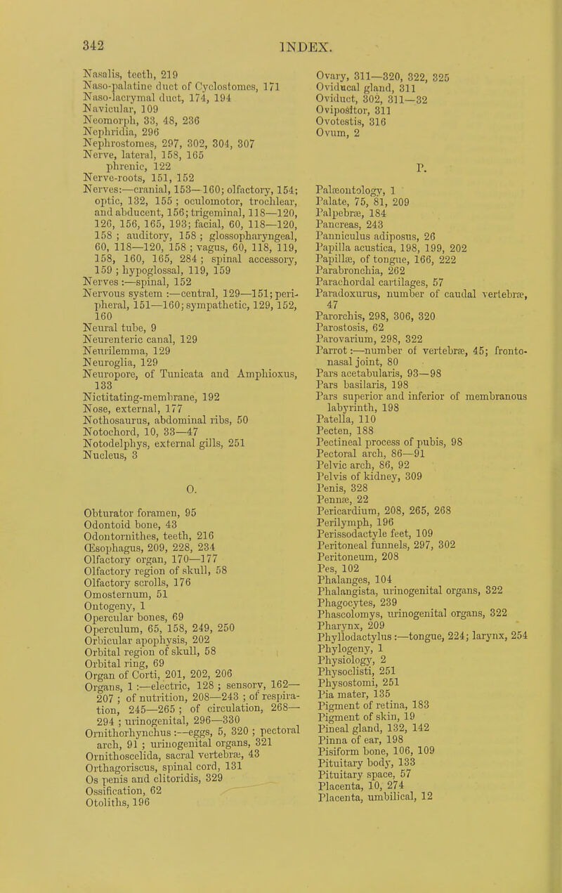 Nasal is, teeth, 219 Naso-palatine duct of Cyolostomes, 171 Naso-lacrymal duet, 174, 194 Navicular, 109 Neomorph, 33, 48, 236 Nephricfia, 296 Nephrostomes, 297, 302, 304, 307 Nerve, lateral, 158, 165 phrenic, 122 Nerve-roots, 151, 152 Nerves:—cranial, 153—160; olfactory, 154; optic, 132, 155 ; oculomotor, trochlear, and abducent, 156; trigeminal, 118—120, 126, 156, 165, 193; facial, 60, 118—120, 158; auditory, 158; glossopharyngeal, 60, 118—120, 158 ; vagus, 60, 118, 119, 158, 160, 165, 284; spinal accessory, 159 ; hypoglossal, 119, 159 Nerves :—spinal, 152 Nervous system :—central, 129—151; peri- pheral, 151—160; sympathetic, 129,152, 160 Neural tube, 9 Neurenterie canal, 129 Neurilemma, 129 Neuroglia, 129 Neuropore, of Tunicata and Amphioxus, 133 Nictitating-memhrane, 192 Nose, external, 177 Nothosaurus, abdominal ribs, 50 Notochord, 10, 33—47 Notodelphys, external gills, 251 Nucleus, 3 O. Obturator foramen, 95 Odontoid bone, 43 Odontornithes, teeth, 216 (Esophagus, 209, 228, 234 Olfactory organ, 170—177 Olfactory region of skull, 58 Olfactory scrolls, 176 Omosternum, 51 Ontogeny, 1 Opercular bones, 69 Operculum, 65, 158, 249, 250 Orbicular apophysis, 202 Orbital region of skull, 58 Orbital ring, 69 Organ of Corti, 201, 202, 206 Organs, 1 :—electric, 128 ; sensory, 162— 207 ; of nutrition, 208—243 ; of respira- tion, 245—265 ; of circulation, 268— 294 ; urinogenital, 296—330 Ornithorhynchus :—eggs, 5, 320 ; pectoral arch, 91 ; urinogenital organs, 321 Ornithoscelida, sacral vertebra;, 43 Orthagoriscus, spinal cord, 131 Os penis and clitoridis, 329 Ossification, 62 Otoliths, 196 Ovary, 311—320, 322, 325 Ovidncal gland, 311 Oviduct, 302, 311—32 Ovipositor, 311 Ovotestis, 316 Ovum, 2 P. Paloeontologv, 1 Palate, 75, 81, 209 Palpebral, 184 Pancreas, 243 Panniculus adiposus, 26 Papilla acustica, 198, 199, 202 Papillae, of tongue, 166, 222 Parabronchia, 262 Parachordal cartilages, 57 Paradoxurus, number of caudal vertebrae, 47 Parorchis, 298, 306, 320 Parostosis, 62 Parovarium, 298, 322 Parrot:—number of vertebra?, 45; fronto- nasal joint, 80 Pars acetabularis, 93—98 Pars basilaris, 198 Par3 superior and inferior of membranous labyrinth, 198 Patella, 110 Pecten, 188 Pectineal process of pubis, 98 Pectoral arch, 86—91 Pelvic arch, 86, 92 Pelvis of kidney, 309 Penis, 328 Penna;, 22 Pericardium, 208, 265, 268 Perilymph, 196 Perissodaetyle feet, 109 Peritoneal funnels, 297, 302 Peritoneum, 208 Pes, 102 Phalanges, 104 Phalangista, urinogenital organs, 322 Phagocytes, 239 Phascolomys, urinogenital organs, 322 Pharynx, 209 Phyllodactylus :—tongue, 224; larynx, 254 Phylogeny, 1 Physiology, 2 Physoclisti, 251 Physostomi, 251 Pia mater, 135 Pigment of retina, 183 Pigment of skin, 19 Pineal gland, 132, 142 Pinna of ear, 198 Pisiform bone, 106, 109 Pituitary body, 133 Pituitary space, 57 Placenta, 10, 274 Placenta, umbilical, 12