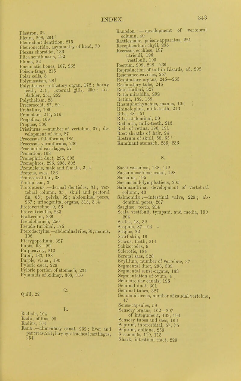 Plastron, 32 Pleura, 208, 264 ! Pleurodont dentition, 215 PleuronecticUe, asymmetry of head, 70 Plexus choroidei, 136 Plica semilunaris, 192 Pluma, 22 Pneumatic bones, 107, 262 Poison-fangs, 215 Polar cells, 3 Polymastism, 28! Polypterus :—olfactory organ, 172 ; horny teeth, 214 ; external gills, 250 ; air- bladder, 251, 252 Polythelism, 2S Precoracoid, 87, 89 Prehallux, 109 Premolars, 214, 216 Prepollex, 109 Prepuce, 330 Pristiurus :—number of vertebra;, 37 ; de- velopment of iins, 87 Processus falciformis, 185 Processus vermiformis, 236 Prochordal cartilages, 57 Pronation, 108 Pronephric duct, 296, 303 Pronephros, 296, 298, 302 Pronucleus, male and female, 3, 4 Proteus, eyes, 186 Protocercal tail, 38 Protoplasm, 3 Protopterus :—-dermal denticles, 31 ; ver- tebral column, 35 ; skull and pectoral fin, 68 ; pelvis, 92 ; abdominal pores, 267 ; urinogenital organs, 313, 314 Frotovertebra;, 9, 56 Proventriculus, 233 Psalterium, 236 Pseudobranck, 250 Pseudo-turbinal, 175 Pterodactylus:—abdominal ribs, 50; manus, 106 Pterygopodium, 327 Pubis, 93—99 Pulp-cavity, 213 Pupil, 183, 188 Purple, visual, 190 Pyloric cieca, 229 Pyloric portion of stomack, 234 Pyramids of kidney, 308, 310 Quill, 22 P. Radiale, 104 Radii, of tins, 99 Radius, 104 Rana :—alimentary canal, 232 ; liver and pancreas, 241; laryngo- tracheal cartilages, 254 Pamnlon :—development of vertebral column, 40 Rattlesnake, poison-apparatus, 221 Receptaculum chyli, 293 Recessus cochlea;, 197 utriculi, 196 vestibuli, 195 Rectum, 209, 228—236 Reproduction of tail in Lizards, 43, 292 Resonance-cavities, 257 Respiratory organs, 245—265 Respiratory tube, 246 Pete Halleri, 327 Retia mirabilia, 292 Retina, 182, 189 Rhamphorhynchus, manus, 105 Rhinolophus, milk-teetk, 213 Ribs, 48—51 Ribs, abdominal, 50 Rodentia, milk-teetk, 213 Rods of retina, 190, 191 Root-skeatks of hair, 24 Rostrum of skull, 58, 65 ' Ruminant stomack, 235, 236 S. Sacci vasculosi, 138, 142 Sacculo-cochlear canal, 198 Sacculus, 195 Saccus endolymphaticus, 205 Salamandrina, development of vertebral column, 40 Salmonidie :—intestinal valve, 229 ; ab - dominal pores, 267 Sargina;, teeth, 214 Scala vestibuli, tympani, and media, 193 204 Scales, 18, 32 Scapula, 87—94 - Scapus, 22 Scarf skin, 16 Scarus, teeth, 214 Schizocceles, 9 Sclerotic, 184 Scrotal sacs, 326 Scyllium, number of vertebne, 37 Segmental duct, 296, 303 Segmental sense-orgaus, 163 Segmentation of ovum, 4 Semicircular canals, 195 Seminal duct, 301 Seminal tubes, 327 Semnopithecus, number of caudal vertebra;, 47 Sense-capsules, 58 Sensory organs, 162—207 of integument, 163, 194 Sensory tubes aud sacs, 166 Septum, interorbital, 57, 75 Septum, oblique, 259 Sesamoids, 110, 113 Shark, intestinal tract, 229