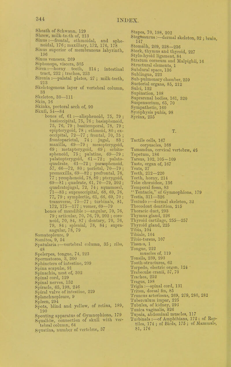 Sheath of Schwann, 129 Shrew, milk-tejtk of, 213 Sinus :—frontal, ethmoidal, and sphe- noidal, 176; maxillary, 172, 176, 178 Siuus superior of membranous labyrinth, 196 Sinus venosus, 269 Siphonops, viscera, 305 Siren :—horny teeth, 214 ; intestinal tract, 232 ; trachea, 253 Sircnia :—palatal plates, 27 ; milk-teeth, 213 Skeletogenous layer of vertebral column, 33 Skeleton, 30—111 Skin, 16 Skinks, pectoral arch of, 90 Skull, 54—84 bones of, 61 :—alisphenoid, 75, 79 ; basioccipital, 75, 76 ; basisphenoid, 75, 76, 79 ; basitemporal, 78, 79 ; epipterygoid, 78 ; ethmoid, 80 ; ex- occipital, 72-^77 ; frontal, 70, 75 ; frontoparietal, 74 ; jugal, 83 ; maxilla, 69—79 ; mesopterygoid, 69 ; metapterygoid, 69 ; orbito- sphenoid, 75 ; palatine, 69—79 ; palatopterygoid, 61 — 72; palato- quadrate, 61—72 ; parasphenoid. 57, 66—72, 80 ; parietal, 70—79 '; premaxilla, 69—82 ; prefrontal, 76, 77 ; presphenoid, 78, 80 ; pterygoid, 69—81; quadrate, 61, 70—79, 202 ; quadratojugal, 72, 74; squamosal, 71—83 ; supraoccipital, 68, 69, 76, 77, 79 ; symplectic, 61, 66, 69, 70 ; transverse, 75—77 ; turbinals, 81, 172, 175—177 ; vomer, 69—79 bones of mandible :—angular, 70, 76, 79 ; articular, 70, 76, 79, 202 ; coro- uoid, 70, 84, 87 ; dentary, 70, 76, 79, 84; splenial, 78, 84; supra- angular, 78, 79 Somatopleure, 9 Somites, 9, 54 Spatularia:—vertebral column, 35; ribs, 48 Spelerpes, tongue, 74, 223 Spermatozoa, 3, 300 Sphincters of intestine, 209 Spina scapuke, 91 Spinachia, nest of, 302 Spinal cord, 129 Spinal nerves, 152 Spiracle, 65, 198, 216 Spiral valve of intestine, 229 Splanclmopleure, 9 Spleen, 294 Spots, blind and yellow, of retina, 189, 190 Spouting apparatus of Gymnophiona, 179 Squaliilfe, connection of skull with ver- tebral column, 64 Squatina, number of vertebra, 37 Stapes, 70, 198, 202 Stegftsaurus.:—dermal skeleton, 32 ; brain, Stomach, 209, 228—236 Stork, thymus and thyroid, 227 Stylo-hyoid ligament, 84 Stratum corneum and Malpighii, 16 Structural elements, 1 Subdural space, 136 Sublingua, 223 Sub-pulmonary chamber, 259 Suctorial organs, 85, 212 Sulci, 132 Supination, 108 Suprarenal bodies, 161, 320 Suspensorium, 65, 70 Sympathetic, 160 Symphysis pubis, 98 Syrinx, 255 T. Tactile cells, 167 corpuscles, 168 Tamandua, cervical vertebras, 46 Tapetum, 186 Tarsus, 102, 105—109 Taste, organ of, 167 Teats, 27 Teeth, 212—220 Teeth, horny, 214 Telae choroideae, 136 Temporal fossa, 83 Tentacle, of Gymnophiona, 179 Testis, 311—326 Testudo :—dermal skeleton, 32 Thecodont dentition, 215 Thoracic duct, 293 Thymus gland, 226 Thyroid cartilage, 255—257 Thyroid gland, 225 Tibia, 104 Tibiale, 104 Tibio-tarsus, 107 Tissues, 1 Tongue, 222 muscles of, 119 Tonsils, 239, 293 Tooth-structures, 62 Torpedo, electric organ, 124 Trabeculse cranii, 57, 70 Trachea, 252 Tragus, 198 Trigla :—spinal cord, 131 Triton, dorsal fin, 85 Trnncus arteriosus, 269, 279, 280, 282 Tuberculum impar, 225 Tubules, of kidney, 29o Tunica vaginalis, 326 Tupaia, abdominal muscles, 117 Turbinals :—of Amphibians, 172 ; of Rep- tiles, 174 ; of Birds, 175 ; of .Mammals, SI, 176