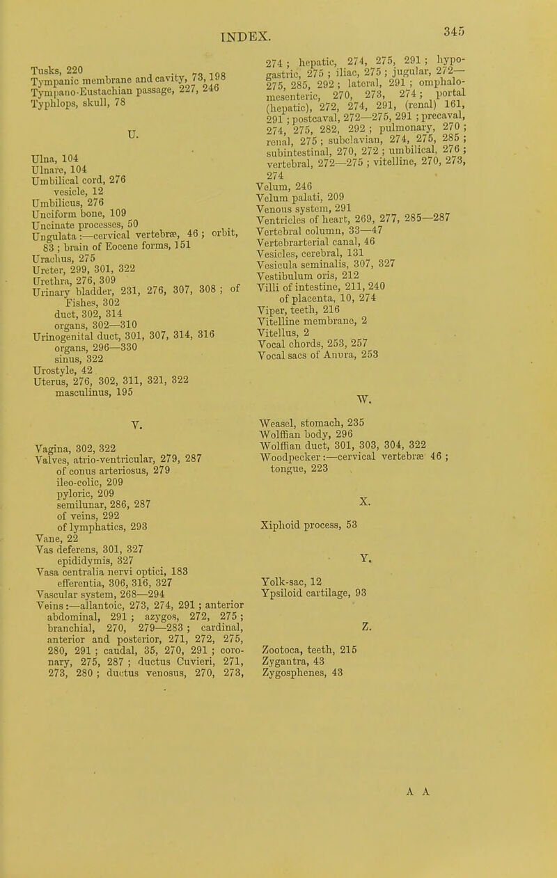 Tusks, 220 Tympanic membrane aud cavity, '■5> Tympano-Eustachian passage, 227, 246 Typhlops, skull, 78 U. Ulna, 104 Ulnare, 104 Umbilical cord, 276 vesicle, 12 Umbilicus, 276 Unciform bone, 109^ Uncinate processes, 50 Ung ulata :—cervical vertebra, 46 ; orbit, 83 ; brain of Eocene forms, 151 Uraehus, 275 Ureter, 299, 301, 322 Urethra, 276, 309 Urinary bladder, 231, 276, 307, 308 ; of Fishes, 302 duct, 302, 314 organs, 302—310 Urinogenital duct, 301, 307, 314, 316 organs, 296—330 sinus, 322 Urostyle, 42 Uterus, 276, 302, 311, 321, 322 masculinus, 195 274 ; hepatic, 274, 275, 291 ; hypo- gastric, 275 ; iliac, 275 ; jugular, 272— 275, 285, 292 ; lateral, 291 ; omphalo- mesenteric, 270, 273, 274; portal (hepatic), 272, 274, 291, (renal) 161, 291 ; postcaval, 272—275, 291 ; precaval 274, 275, 282, 292 ; pulmonary, 270 renal, 275 ; subclavian, 274, 275, 285 subintestinal, 270, 272 ; umbilical, 276 . vertebral, 272—275 ; vitelline, 270, 273, 274 Velum, 246 Velum palati, 209 Venous system, 291 Ventricles of heart, 269, 277, 285—287 Vertebral column, 33—47 Vertebrarterial canal, 46 Vesicles, cerebral, 131 Vesicula seminalis, 307, 327 Vestibulum oris, 212 Villi of intestine, 211,240 of placenta, 10, 274 Viper, teeth, 216 Vitelline membrane, 2 Vitellus, 2 Vocal chords, 253, 257 Vocal sacs of Anura, 253 W. V. Vagina, 302, 322 Valves, atrio-ventricular, 279, 287 of conus arteriosus, 279 ileo-colic, 209 pyloric, 209 semilunar, 286, 287 of veins, 292 of lymphatics, 293 Vane, 22 Vas deferens, 301, 327 epididymis, 327 Vasa centralia nervi optici, 183 eft'erentia, 306, 316, 327 Vascular system, 268—294 Veins :—allantoic, 273, 274, 291 ; anterior abdominal, 291 ; azygos, 272, 275 ; branchial, 270, 279—283 ; cardinal, anterior and posterior, 271, 272, 275, 280, 291 ; caudal, 35, 270, 291 ; coro- nary, 275, 287 ; ductus Cuvieri, 271, 273, 280 ; ductus venosus, 270, 273, Weasel, stomach, 235 Wolffian body, 296 Wolffian duct, 301, 303, 304, 322 Woodpecker:—cervical vertebras 46; tongue, 223 X. Xiphoid process, 53 Y. Yolk-sac, 12 Ypsiloid cartilage, 93 Z. Zootoca, teeth, 215 Zygantra, 43 Zygosphenes, 43 A A