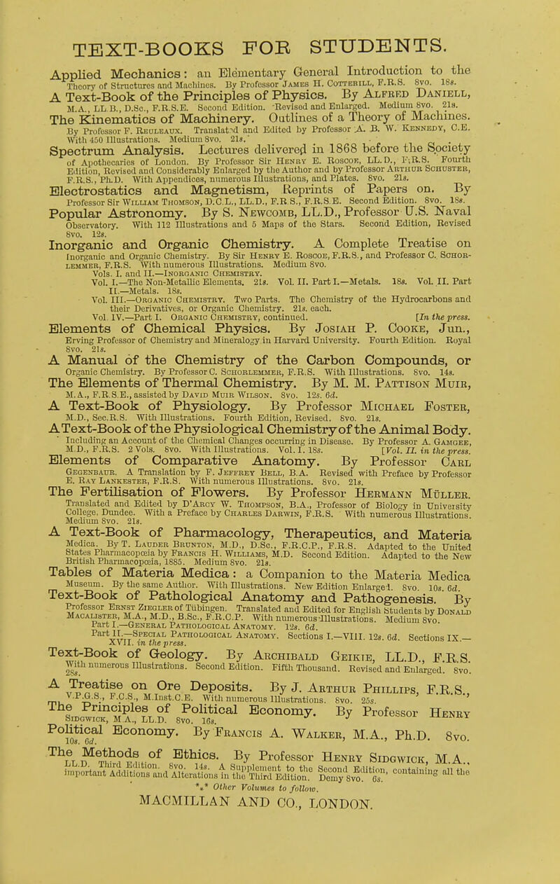 TEXT-BOOKS FOB STUDENTS. Applied Mechanics: an Elementary General Introduction to the Theory of Structures and Machines. By Professor James H. Cotterill, F.R.S. 8vo. 18s. A Text-Book of the Principles of Physics. By Alfred Daniell, MA LL B. D.Sc., F.R.S.E. Second Edition. -Revisod and Enlarged. Medium 8vo. 21s. The Kinematics of Machinery. Outlines of a Theory of Machines. By Professor F. Reuleaux. Translated and Editod by Professor A. B. W. Kennedy, C.E. With 450 Illustrations. Medium 8vo. 21a.' • , Spectrum Analysis. Lectures delivered in 1868 before the Society of Apothecaries of London. By Professor Sir Henry E. Roscoe, LL. D., F-,R.S. Fourth Edition, Revisod and Considerably Enlarged by the Author and by Professor Arthur Schuster, F.R.S., PIlD. With Appendicos, numerous Illustrations, and Plates. 8vo. 21s. Electrostatics and Magnetism, Reprints of Papers on. By Professor Sir Wiluam Thomson, D.C.L., LL.D., F.R.S., F.R.S.E. Second Edition. 8vo. 18s. Popular Astronomy. By S. Newcomb, LL.D., Professor U.S. Naval Observatory. With 112 Illustrations and 5 Maps of tho Stars. Second Edition, Revised 8vo. 128. Inorganic and Organic Chemistry. A Complete Treatise on Inorganic and Organic Chemistry. By Sir Henry E. Rosooe, F.R.S., and Professor C. Sohor- lemmer, F.R.S. With numerous Illustrations. Medium 8vo. Vols. I. and II.—Inorganic Chemistry. Vol. I.—The Non-Metallic Elements. 21s. Vol. II. Part I.—Metals. 18s. Vol. II. Part II.—Metals. 18s. Vol. III.—Organic Chemistry. Two Parts. The Chemistry of the Hydrocarbons and their Derivatives, or Organic Chemistry. 21s. each. Vol. IV.—Part I. Organic Chemistry, continued. [In the press. Elements of Chemical Physics. By Josiah P. Cooke, Jun., Erving Professor of Chemistry and Mineralogy in Harvard University. Fourtli Edition. Royal 8vo. 21s. A Manual of the Chemistry of the Carbon Compounds, or Organic Chemistry. By Professor C. Schorlemmer, F.R.S. With Illustrations. 8vo. 14s. The Elements of Thermal Chemistry. By M. M. Pattison Muir, M.A., F.R.S.E., assisted by David Muir Wilson. Svo. 12s. 6d. A Text-Book of Physiology. By Professor Michael Foster, M.D., Sec.R.S. With Illustrations. Fourth Edition, Revised. 8vo. 21s. AText-Book of the Physiological Chemistry of the Animal Body. Including an Account of the Chemical Changes occurring in Disease. By Professor A. Gamgee, M.D., F.R.S. 2 Vols. Svo. With Illustrations. Vol. I. 18s. [Vol. II. in the press. Elements of Comparative Anatomy. By Professor Carl Gegenbaur. A Translation by F. Jeffrey Bell, B.A. Revised with Preface by Professor E. Ray Lankester, F.R.S. With numerous Illustrations. 8vo. 21s. The Fertilisation of Flowers. By Professor Hermann Muller. Translated and Edited by D'Arcy W. Thompson, B.A., Professor of Biology in Univeisity College, Dundee. With a Preface by Charles Darwin, F.R.S. With numerous Illustrations Medium 8vo. 21s. A Text-Book of Pharmacology, Therapeutics, and Materia Medica. By T. Lauder Brunton, M.D., D.Sc., F.R.C.P., F.R.S. Adapted to the United States Pharmacopoeia by Francis H. Williams, M.D. Second Edition. Adapted to the New British Pharmacopoeia, 1885. Medium 8vo. 21s. Tables of Materia Medica: a Companion to the Materia Medica Museum. By the same Author. With Blustrations. New Edition Enlarged. Svo 10s 6d Text-Book of Pathological Anatomy and Pathogenesis. By Professor Ernst Ziegler of Tubingen. Translated and Edited for English Students by Donald Macalister, M A, M.D., B.Sc, F.R.C.P. With numerous-Illustrations. Medium Svo Part I.—General Pathological Anatomy. 12s. 6d. Part Special Pathological Anatomy. Sections I.—VIII. 12s. 6d. Sections IX — XVII. in the press. Text-Book of Geology. By Archibald Geikie, LL.D., OS With numerous Illustrations. Second Edition. Fifth Thousand. Rovised and Enlarged. Svo'. A v3??n «°nM T°re DeP°sits- By J- Arthur Phillips, F.R.S., mu V P£-S:> P-?-S, M.Inst.C.E. With numerous Illustrations. Svo. 25s ' SiDc^fcK^°i a ,6LL.Df sZ0^™1 Economy- By Professor Henry POm^f Economy- By Francis A. Walker, M.A., Ph.D. Svo. T*Ti f^^h??rK°f Btbios- By B^fessor Henry Sidgwick, M.A , Kan^^ Edition, *» *»* Other Volumes to follow.