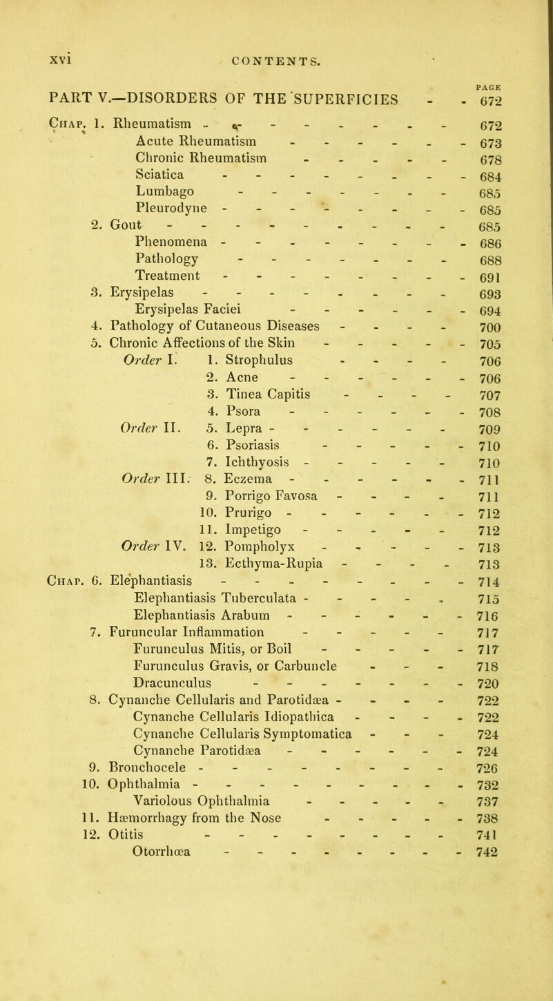 PAGE PART V.~DISORDERS OF THE SUPERFICIES - - 672 Chap. 1. Rheumatism - _ 672 Acute Rheumatism . - . 673 Chronic Rheumatism - 678 Sciatica - - - _ _ 684 Lumbago - . _ _ - - - 685 Pleurodyne - - - - 685 2. Gout 685 Phenomena - - . - _ - - _ 686 Pathology - _ _ _ - - - 688 Treatment - - _ _ _ - - _ 691 3. Erysipelas - 693 Erysipelas Faciei _ _ _ - - - 694 4. Pathology of Cutaneous Diseases - - - 700 5. Chronic Affections of the Skin - - - 705 Order I. 1. Strophulus - - - 706 2. Acne - - - - 706 3. Tinea Capitis - - - 707 4. Psora - - - - 708 Order II. 5. Lepra - - . - - - 709 6. Psoriasis - - - 710 7. Ichthyosis - - - - 710 Order III. 8. Eczema - _ - - - - 711 9. Porrigo Favosa - - - 711 10. Prurigo - - - - 712 11. Impetigo - - - 712 Order IV. 12. Pompholyx - - - 713 13. Ecthyma-Rupia - - - 713 Chap. C. Elephantiasis - - _ - _ 714 Elephantiasis Tuberculata - - - - 715 Elephantiasis Arabum - - - - - - 716 7. Furuncular Inflammation - - - 717 Furunculus Mitis, or Boil - - - 717 Furunculus Gravis, or Carbuncle - - - 718 Dracunculus - - - - - - 720 8. Cynanche Cellularis and Parotidsea - - - - 722 Cynanche Cellularis Idiopathica - - - 722 Cynanche Cellularis Symptomatica - - - 724 Cynanche Parotidaea _ - _ - - - 724 9. Bronchocele ----- 726 10. Ophthalmia - 732 Variolous Ophthalmia - - - 737 11. Haemorrhagy from the Nose - - - 738 12. Otitis _ - . _ - - - - 741 Otorrhoea ----- - - - 742