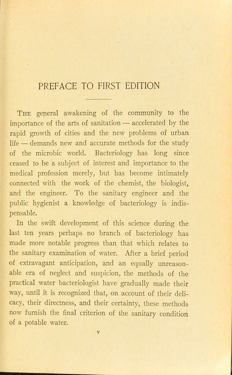 PREFACE TO FIRST EDITION The general awakening of the community to the importance of the arts of sanitation — accelerated by the rapid growth of cities and the new problems of urban life — demands new and accurate methods for the study of the microbic world. Bacteriology has long since ceased to be a subject of interest and importance to the medical profession merely, but has become intimately connected with the work of the chemist, the biologist, and the engineer. To the sanitary engineer and the public hygienist a knowledge of bacteriology is indis- pensable. In the swift development of this science during the last ten years perhaps no branch of bacteriology has made more notable progress than that which relates to the sanitary examination of water. After a brief period of extravagant anticipation, and an equally unreason- able era of neglect and suspicion, the methods of the practical water bacteriologist have gradually made their way, until it is recognized that, on account of their deli- cacy, their directness, and their certainty, these methods now furnish the final criterion of the sanitary condition of a potable water.