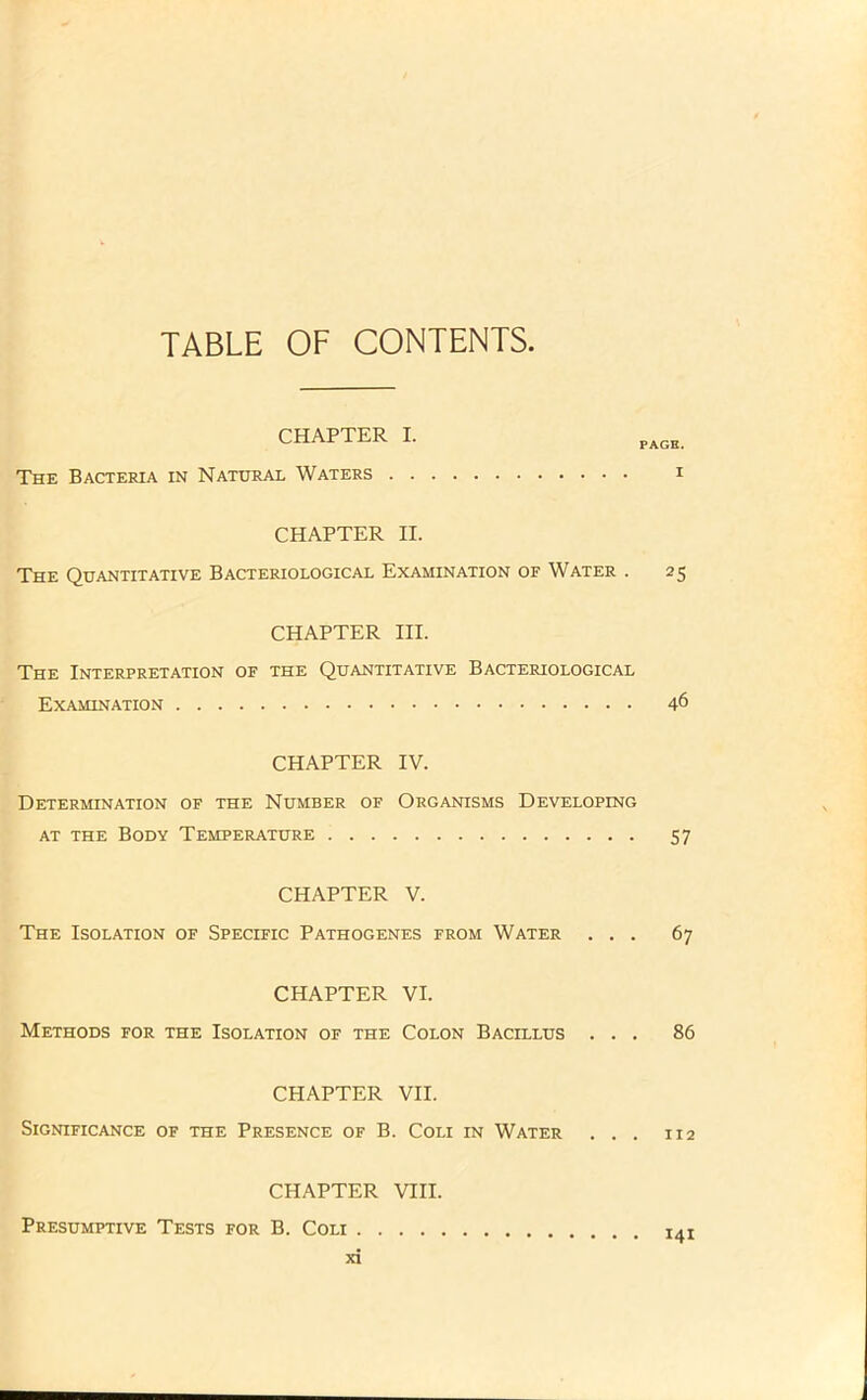 TABLE OF CONTENTS, CHAPTER I. The Bacteria in Natural Waters . . PAGE. I CHAPTER II. The Quantitative Bacteriological Examination of Water . 25 CHAPTER III. The Interpretation of the Quantitative Bacteriological Examination 46 CHAPTER IV. Determination of the Number of Organisms Developing at the Body Temperature 57 CHAPTER V. The Isolation of Specific Pathogenes from Water ... 67 CHAPTER VI. Methods for the Isolation of the Colon Bacillus ... 86 CHAPTER VII. Significance of the Presence of B. Coli in Water ... 112 CHAPTER VIII. 141 Presumptive Tests for B. Coli .