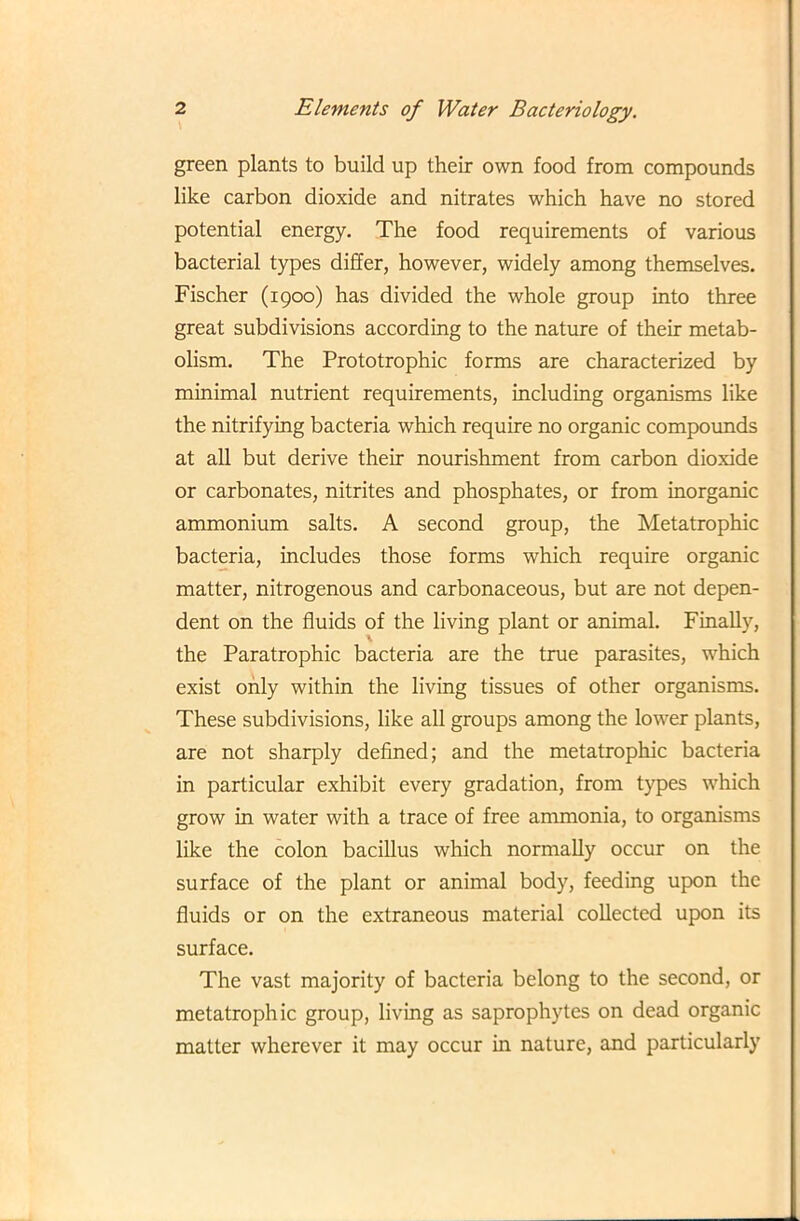 green plants to build up their own food from compounds like carbon dioxide and nitrates which have no stored potential energy. The food requirements of various bacterial types differ, however, widely among themselves. Fischer (1900) has divided the whole group into three great subdivisions according to the nature of their metab- olism. The Prototrophic forms are characterized by minimal nutrient requirements, including organisms like the nitrifying bacteria which require no organic compounds at all but derive their nourishment from carbon dioxide or carbonates, nitrites and phosphates, or from inorganic ammonium salts. A second group, the Metatrophic bacteria, includes those forms which require organic matter, nitrogenous and carbonaceous, but are not depen- dent on the fluids of the living plant or animal. Finally, the Paratrophic bacteria are the true parasites, which exist only within the living tissues of other organisms. These subdivisions, like all groups among the lower plants, are not sharply defined; and the metatrophic bacteria in particular exhibit every gradation, from types which grow in water with a trace of free ammonia, to organisms like the colon bacillus which normally occur on the surface of the plant or animal body, feeding upon the fluids or on the extraneous material collected upon its surface. The vast majority of bacteria belong to the second, or metatrophic group, living as saprophytes on dead organic matter wherever it may occur in nature, and particularly