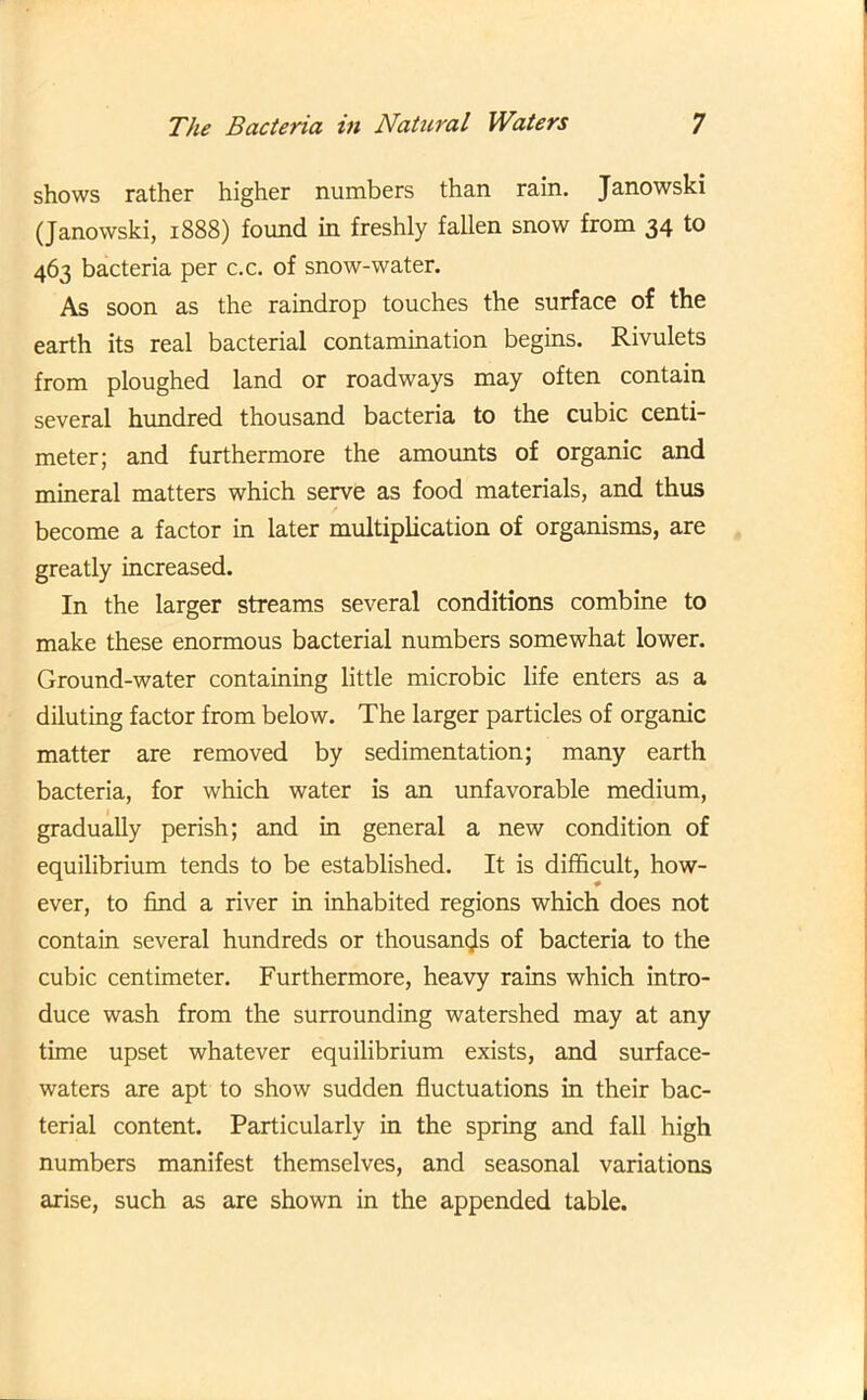 shows rather higher numbers than rain. Janowski (Janowski, 1888) found in freshly fallen snow from 34 to 463 bacteria per c.c. of snow-water. As soon as the raindrop touches the surface of the earth its real bacterial contamination begins. Rivulets from ploughed land or roadways may often contain several hundred thousand bacteria to the cubic centi- meter; and furthermore the amounts of organic and mineral matters which serve as food materials, and thus become a factor in later multiplication of organisms, are greatly increased. In the larger streams several conditions combine to make these enormous bacterial numbers somewhat lower. Ground-water containing little microbic life enters as a diluting factor from below. The larger particles of organic matter are removed by sedimentation; many earth bacteria, for which water is an unfavorable medium, gradually perish; and in general a new condition of equilibrium tends to be established. It is difficult, how- ever, to find a river in inhabited regions which does not contain several hundreds or thousands of bacteria to the cubic centimeter. Furthermore, heavy rains which intro- duce wash from the surrounding watershed may at any time upset whatever equilibrium exists, and surface- waters are apt to show sudden fluctuations in their bac- terial content. Particularly in the spring and fall high numbers manifest themselves, and seasonal variations arise, such as are shown in the appended table.